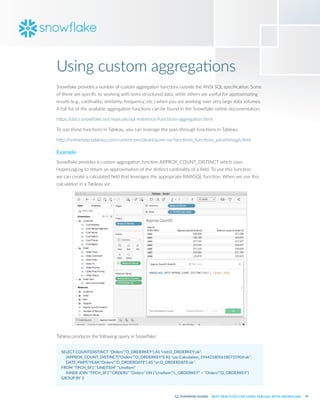 35
BEST PRACTICES FOR USING TABLEAU WITH SNOWFLAKE
Using custom aggregations
Snowflake provides a number of custom aggregation functions outside the ANSI SQL specification. Some
of these are specific to working with semi-structured data, while others are useful for approximating
results (e.g., cardinality, similarity, frequency, etc.) when you are working over very large data volumes.
A full list of the available aggregation functions can be found in the Snowflake online documentation:
https:/
/docs.snowflake.net/manuals/sql-reference/functions-aggregation.html
To use these functions in Tableau, you can leverage the pass-through functions in Tableau:
http:/
/onlinehelp.tableau.com/current/pro/desktop/en-us/functions_functions_passthrough.html
Example
Snowflake provides a custom aggregation function APPROX_COUNT_DISTINCT which uses
HyperLogLog to return an approximation of the distinct cardinality of a field. To use this function,
we can create a calculated field that leverages the appropriate RAWSQL function. When we use this
calculation in a Tableau viz:
Tableau produces the following query in Snowflake:
SELECT COUNT(DISTINCT "Orders"."O_ORDERKEY") AS "ctd:O_ORDERKEY:ok",
	 (APPROX_COUNT_DISTINCT("Orders"."O_ORDERKEY")) AS "usr:Calculation_1944218056180731904:ok",
	 DATE_PART('YEAR',"Orders"."O_ORDERDATE") AS "yr:O_ORDERDATE:ok"
FROM "TPCH_SF1"."LINEITEM" "LineItem"
	 INNER JOIN "TPCH_SF1"."ORDERS" "Orders" ON ("LineItem"."L_ORDERKEY" = "Orders"."O_ORDERKEY")
GROUP BY 3
 