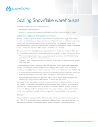 36
BEST PRACTICES FOR USING TABLEAU WITH SNOWFLAKE
Scaling Snowflake warehouses
Snowflake supports two ways to scale warehouses:
•	 Scale up by resizing a warehouse.
•	 Scale out by adding clusters to a warehouse (requires Snowflake Enterprise Edition or higher).
WAREHOUSE RESIZING IMPROVES PERFORMANCE
Resizing a warehouse generally improves query performance, particularly for larger, more complex
queries. It can also help reduce the queuing that occurs if a warehouse does not have enough servers
to process all the queries that are submitted concurrently. Note that warehouse resizing is not
intended for handling concurrency issues. Instead, use additional warehouses to handle the workload
or use a multi-cluster warehouse if this feature is available for your account.
The number of servers required to process a query depends on the size and complexity of the query.
For the most part, queries scale linearly with warehouse size, particularly for larger, more complex queries:
•	 When considering factors that impact query processing, the overall data size of the tables being
queried has more impact than the number of rows.
•	 Filtering in a query using predicates also has an impact on processing, as does the number of joins/
tables in the query.
Snowflake supports resizing a warehouse at any time, even while running. If a query is running slowly
and you have additional queries of similar size and complexity that you want to run on the same
warehouse, you might choose to resize the warehouse while it is running. However, note the following:
•	 As stated earlier about warehouse size, larger is not necessarily faster; for smaller, basic queries that
are already executing quickly, you may not see any significant improvement after resizing.
•	 Resizing a running warehouse does not impact queries that are already being processed by the
warehouse; the additional servers are only used for queued and new queries.
Decreasing the size of a running warehouse removes servers from the warehouse. When the servers
are removed, the cache associated with the servers is dropped, which can impact performance the
same way that suspending the warehouse can impact performance after it is resumed. Keep this in
mind when choosing whether to decrease the size of a running warehouse or keep it at the current
size. In other words, there is a trade-off with saving credits versus maintaining the server cache.
Example
To demonstrate the scale-up capability of Snowflake, the following dashboard was created against
the TPCH-SF10 sample data schema and published to Tableau Server. Note that this dashboard was
intentionally designed to ensure multiple queries would be initiated in the underlying DBMS:
 