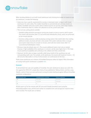 39
BEST PRACTICES FOR USING TABLEAU WITH SNOWFLAKE
When deciding whether to use multi-cluster warehouses and choosing the number of clusters to use
per warehouse, consider the following:
•	 Unless you have a specific requirement for running in maximized mode, configure multi-cluster
warehouses for auto-scaling. This enables Snowflake to automatically start and stop clusters as
needed. Snowflake starts new clusters when it detects queries are queuing, and it stops clusters
when it determines that N-1 clusters are sufficient to run the current query load.
•	 There are two scaling policies available:
–
– Standard scaling minimizes queuing by running new clusters as soon as queries start to queue.
The clusters will shut down after 2-3 successful load redistribution checks, which are performed
at one-minute intervals.
–
– Economy scaling conserves credits by keeping running clusters fully loaded rather than starting
additional clusters. Economy will start a new cluster if the system estimates there is enough
query load to keep it busy for at least six minutes, and it will shut clusters down after 5-6
successful load redistribution checks.
•	 Minimum: Keep the default value of 1. This ensures additional clusters start only as needed.
However, if high-availability of the warehouse is a concern, set the value higher than 1. This helps
ensure warehouse availability and continuity in the unlikely event that a cluster fails.
•	 Maximum: Set this value as large as possible, while being mindful of the warehouse size and
corresponding credit costs. For example, an XL warehouse (16 servers) with maximum clusters = 10
will consume 160 credits in an hour if all 10 clusters run continuously for the hour.
Multi-cluster warehouses are a feature of Snowflake Enterprise edition (or higher). More information
on scaling multi-cluster warehouses is available here.
Example
To demonstrate the scale-out capability of Snowflake, the same dashboard as above was used—this
time against the TPCH-SF1 sample data schema. It was published to Tableau Server, and then, using
TabJolt, a series of test runs were performed, running the above dashboard against different Snowflake
warehouse configurations:
WAREHOUSE SIZE # WAREHOUSE CLUSTERS TOTAL # SERVERS
XS 1, 2, 3, 4 1, 2, 3, 4
S 1, 2, 3, 4 2, 4, 6, 8
M 1 4
All tests were run for five minutes with 20 concurrent threads (simulated users) using the
InteractVizLoadTest script, and the total number of completed tests and average test response times
were recorded. The results were as follows:
 