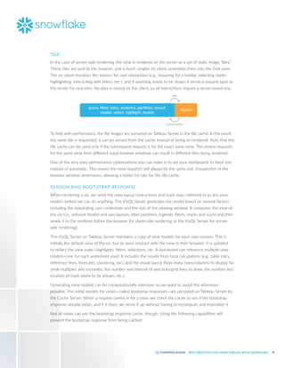 42
BEST PRACTICES FOR USING TABLEAU WITH SNOWFLAKE
TILE
In the case of server-side rendering, the view is rendered on the server as a set of static image “tiles.”
These tiles are sent to the browser, and a much simpler viz client assembles them into the final view.
The viz client monitors the session for user interaction (e.g., hovering for a tooltip, selecting marks,
highlighting, interacting with filters, etc.), and if anything needs to be drawn it sends a request back to
the server for new tiles. No data is stored on the client, so all interactions require a server round-trip.
query, ﬁlter, calcs, analytics, partition, layout,
render, select, highlight, tooltip
tiles
mouse events
display
To help with performance, the tile images are persisted on Tableau Server in the tile cache. In the event
the same tile is requested, it can be served from the cache instead of being re-rendered. Note that the
tile cache can be used only if the subsequent request is for the exact same view. This means requests
for the same view from different sized browser windows can result in different tiles being rendered.
One of the very easy performance optimizations you can make is to set your dashboards to fixed size
instead of automatic. This means the view requests will always be the same size, irrespective of the
browser window dimensions, allowing a better hit rate for the tile cache.
SESSION AND BOOTSTRAP RESPONSE
When rendering a viz, we need the view layout instructions and mark data—referred to as the view
model—before we can do anything. The VizQL Server generates the model based on several factors
including the requesting user credentials and the size of the viewing window. It computes the view of
the viz (i.e., relevant header and axis layouts, label positions, legends, filters, marks and such) and then
sends it to the renderer (either the browser for client-side rendering or the VizQL Server for server-
side rendering).
The VizQL Server on Tableau Server maintains a copy of view models for each user session. This is
initially the default view of the viz, but as users interact with the view in their browser, it is updated
to reflect the view state—highlights, filters, selections, etc. A dashboard can reference multiple view
models—one for each worksheet used. It includes the results from local calculations (e.g., table calcs,
reference lines, forecasts, clustering, etc.) and the visual layout (how many rows/columns to display for
small multiples and crosstabs, the number and interval of axis ticks/grid lines to draw, the number and
location of mark labels to be shown, etc.).
Generating view models can be computationally intensive, so we want to avoid this whenever
possible. The initial models for views—called bootstrap responses—are persisted on Tableau Server by
the Cache Server. When a request comes in for a view, we check the cache to see if the bootstrap
response already exists, and if it does, we serve it up without having to recompute and reserialize it.
Not all views can use the bootstrap response cache, though. Using the following capabilities will
prevent the bootstrap response from being cached:
 