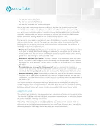43
BEST PRACTICES FOR USING TABLEAU WITH SNOWFLAKE
•	 If a view uses relative date filters;
•	 If a view uses user-specific filters; or
•	 If a view uses published Data Server connections.
Like the tile cache, the bootstrap response is specific to the view size, so requests for the same
view from browser windows with different sizes will produce different bootstrap responses. The
easy performance optimizations you can make is to set your dashboards to be fixed size instead of
automatic. This means the view requests will always be the same size irrespective of the browser
window dimensions, allowing a better hit rate for the bootstrap response cache.
Maintaining the view model is important as it means the VizQL doesn’t need to recompute the view
state every time the user interacts. The models are created and cached in-memory by the VizQL
Server, and it does its best to share results across user sessions where possible. The key factors in
whether a visual model can be shared are:
•	 The size of the viz display area: Models can be shared only across sessions where the size of the viz
is the same. As already stated above, setting your dashboards to have a fixed size will benefit the
model cache in much the same way as it benefits the bootstrap response and tile caches, allowing
greater reuse and lowering the workload on the server.
•	 Whether the selections/filters match: If the user is changing filters, parameters, doing drill-down/
up, etc., the model is shared only with sessions that have a matching view state. Try not to publish
workbooks with “show selections” checked as this can reduce the likelihood that different sessions
will match.
•	 The credentials used to connect to the data source: If users are prompted for credentials to
connect to the data source, then the model can be shared only across user sessions with the same
credentials. Use this capability with caution as it can reduce the effectiveness of the model cache.
•	 Whether user filtering is used: If the workbook contains user filters or has calculations containing
functions such as USERNAME() or ISMEMBEROF(), then the model is not shared with any other
user sessions. Use these functions with caution as they can significantly reduce the effectiveness of
the model cache.
The session models are not persistent and expire after 30 mins of inactivity (default setting—this
can be changed) in order to recycle memory on the server. If you find that your sessions are expiring
before you are truly finished with a view, consider increasing the VizQL session timeout setting.
ANALYTICS LAYER
The analytics layer includes the data manipulations and calculations performed on the underlying data.
The objective of caching at this level is to avoid unnecessary computations and to reduce the number
of queries sent to the underlying data sources.
The caching in this layer applies to both Tableau Desktop and Tableau Server; however, there are
differences in the caching mechanisms between the two tools. These differences are in line with the
difference between a single user (Desktop) and multi-user (Server) environment.
 