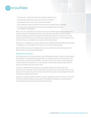 45
BEST PRACTICES FOR USING TABLEAU WITH SNOWFLAKE
•	 The new query syntactically matches the previously-executed query.
•	 The table data contributing to the query result has not changed.
•	 The persisted result for the previous query is still available.
•	 Any configuration options that affect how the result was produced have not changed.
•	 The query does not include functions that must be evaluated at execution time
(e.g., CURRENT_TIMESTAMP).
Result reuse can substantially reduce query time because Snowflake bypasses query execution and,
instead, retrieves the result directly from the cache. Each time the persisted result for a query is
reused, Snowflake resets the 24-hour retention period for the result, up to a maximum of 31 days
from the date and time that the query was first executed. After 31 days, the result is purged, and the
next time the query is submitted, a new result is returned and persisted.
Result reuse is controlled by the session parameter USE_CACHED_RESULT. By default, the parameter
is enabled but can be overridden at the account, user and session level if desired.
Note that the result cache in Snowflake will contain very similar data as the native query cache in
Tableau; however, they operate independently.
WAREHOUSE CACHING
Each warehouse, when running, maintains a cache of table data accessed as queries are processed by
the warehouse. This enables improved performance for subsequent queries if they are able to read
from the cache instead of from the table(s) in the query. The size of the cache is determined by the
number of servers in the warehouse; i.e., the larger the warehouse (and, therefore, the number of
servers in the warehouse), the larger the cache.
This cache is dropped when the warehouse is suspended, which may result in slower initial
performance for some queries after the warehouse is resumed. As the resumed warehouse runs and
processes more queries, the cache is rebuilt, and queries that are able to take advantage of the cache
will experience improved performance.
Keep this in mind when deciding whether to suspend a warehouse or leave it running. In other words,
consider the trade-off between saving credits by suspending a warehouse versus maintaining the
cache of data from previous queries to help with performance.
 