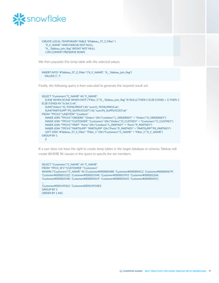 47
BEST PRACTICES FOR USING TABLEAU WITH SNOWFLAKE
CREATE LOCAL TEMPORARY TABLE "#Tableau_37_2_Filter" (
	 "X_C_NAME" VARCHAR(18) NOT NULL,
	 "X__Tableau_join_flag" BIGINT NOT NULL
	 ) ON COMMIT PRESERVE ROWS
We then populate this temp table with the selected values:
INSERT INTO "#Tableau_37_2_Filter" ("X_C_NAME", "X__Tableau_join_flag")
VALUES (?, ?)
Finally, the following query is then executed to generate the required result set:
SELECT "Customers"."C_NAME" AS "C_NAME",
	 (CASE WHEN ((CASE WHEN (NOT ("Filter_1"."X__Tableau_join_flag" IS NULL)) THEN 1 ELSE 0 END) = 1) THEN 1
ELSE 0 END) AS "io:Set 1:nk",
	 SUM("Orders"."O_TOTALPRICE") AS "sum:O_TOTALPRICE:ok",
	 SUM("PARTSUPP"."PS_SUPPLYCOST") AS "sum:PS_SUPPLYCOST:ok"
FROM "TPCH1"."LINEITEM" "LineItem"
	 INNER JOIN "TPCH1"."ORDERS" "Orders" ON ("LineItem"."L_ORDERKEY" = "Orders"."O_ORDERKEY")
	 INNER JOIN "TPCH1"."CUSTOMER" "Customers" ON ("Orders"."O_CUSTKEY" = "Customers"."C_CUSTKEY")
	 INNER JOIN "TPCH1"."PART" "Parts" ON ("LineItem"."L_PARTKEY" = "Parts"."P_PARTKEY")
	 INNER JOIN "TPCH1"."PARTSUPP" "PARTSUPP" ON ("Parts"."P_PARTKEY" = "PARTSUPP"."PS_PARTKEY")
	 LEFT JOIN "#Tableau_37_2_Filter" "Filter_1" ON ("Customers"."C_NAME" = "Filter_1"."X_C_NAME")
GROUP BY 1,
	 2
If a user does not have the right to create temp tables in the target database or schema, Tableau will
create WHERE IN clauses in the query to specify the set members:
SELECT "Customers"."C_NAME" AS "C_NAME"
FROM "TPCH_SF1"."CUSTOMER" "Customers"
WHERE ("Customers"."C_NAME" IN ('Customer#000000388', 'Customer#000000412', 'Customer#000000679',
'Customer#000001522', 'Customer#000001948', 'Customer#000001993', 'Customer#000002266',
'Customer#000002548', 'Customer#000003019', 'Customer#000003433', 'Customer#000003451',
…
'Customer#000149362', 'Customer#000149548'))
GROUP BY 1
ORDER BY 1 ASC
 
