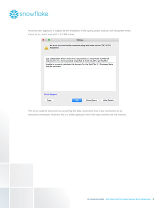 48
BEST PRACTICES FOR USING TABLEAU WITH SNOWFLAKE
However, this approach is subject to the limitations of the query parser, and you will encounter errors
if you try to create a set with > 16,384 marks:
This error could be overcome by converting the data connection from a live connection to an
extracted connection; however, this is a viable approach only if the data volumes are not massive.
 