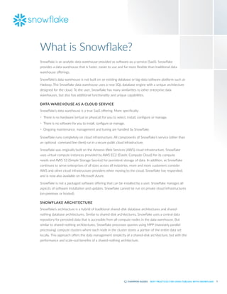 5
BEST PRACTICES FOR USING TABLEAU WITH SNOWFLAKE
Snowflake is an analytic data warehouse provided as software-as-a-service (SaaS). Snowflake
provides a data warehouse that is faster, easier to use and far more flexible than traditional data
warehouse offerings.
Snowflake’s data warehouse is not built on an existing database or big-data software platform such as
Hadoop. The Snowflake data warehouse uses a new SQL database engine with a unique architecture
designed for the cloud. To the user, Snowflake has many similarities to other enterprise data
warehouses, but also has additional functionality and unique capabilities.
DATA WAREHOUSE AS A CLOUD SERVICE
Snowflake’s data warehouse is a true SaaS offering. More specifically:
•	 There is no hardware (virtual or physical) for you to select, install, configure or manage.
•	 There is no software for you to install, configure or manage.
•	 Ongoing maintenance, management and tuning are handled by Snowflake.
Snowflake runs completely on cloud infrastructure. All components of Snowflake’s service (other than
an optional command line client) run in a secure public cloud infrastructure.
Snowflake was originally built on the Amazon Web Services (AWS) cloud infrastructure. Snowflake
uses virtual compute instances provided by AWS EC2 (Elastic Compute Cloud) for its compute
needs and AWS S3 (Simple Storage Service) for persistent storage of data. In addition, as Snowflake
continues to serve enterprises of all sizes across all industries, more and more customers consider
AWS and other cloud infrastructure providers when moving to the cloud. Snowflake has responded,
and is now also available on Microsoft Azure.
Snowflake is not a packaged software offering that can be installed by a user. Snowflake manages all
aspects of software installation and updates. Snowflake cannot be run on private cloud infrastructures
(on-premises or hosted).
SNOWFLAKE ARCHITECTURE
Snowflake’s architecture is a hybrid of traditional shared-disk database architectures and shared-
nothing database architectures. Similar to shared-disk architectures, Snowflake uses a central data
repository for persisted data that is accessible from all compute nodes in the data warehouse. But
similar to shared-nothing architectures, Snowflake processes queries using MPP (massively parallel
processing) compute clusters where each node in the cluster stores a portion of the entire data set
locally. This approach offers the data management simplicity of a shared-disk architecture, but with the
performance and scale-out benefits of a shared-nothing architecture.
What is Snowflake?
 