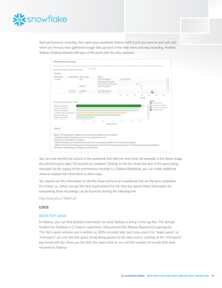 50
BEST PRACTICES FOR USING TABLEAU WITH SNOWFLAKE
Start performance recording, then open your workbook. Interact with it as if you were an end user, and
when you feel you have gathered enough data, go back in the Help menu and stop recording. Another
Tableau Desktop window will open at this point with the data captured:
You can now identify the actions in the workbook that take the most time; for example, in the above image,
the selected query takes 0.8 seconds to complete. Clicking on the bar shows the text of the query being
executed. As the output of the performance recorder is a Tableau Workbook, you can create additional
views to explore this information in other ways.
You should use this information to identify those sections of a workbook that are the best candidates
for review; i.e., where you get the best improvement for the time you spend. More information on
interpreting these recordings can be found by clicking the following link:
http:/
/tabsoft.co/1RdF420
LOGS
DESKTOP LOGS
In Tableau, you can find detailed information on what Tableau is doing in the log files. The default
location for Desktop is C:Users<username>DocumentsMy Tableau RepositoryLogslog.txt.
This file is quite verbose and is written as JSON encoded text, but if you search for “begin-query” or
“end-query” you can find the query string being passed to the data source. Looking at the “end-query”
log record will also show you the time the query took to run and the number of records that were
returned to Tableau:
 