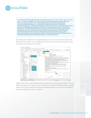 51
BEST PRACTICES FOR USING TABLEAU WITH SNOWFLAKE
{"ts":"2015-05-24T12:25:41.226","pid":6460,"tid":"1674","sev":"info","req":"-","sess":"-","site":"-","user":"-","k":"end—
query", "v":{"protocol":"4308fb0","cols":4,"query":"SELECT [DimProductCategory].[ProductCategoryName]
AS [none:ProductCategoryName:nk],n [DimProductSubcategory].[ProductSubcategoryName] AS
[none:ProductSubcategoryName:nk],n SUM(CAST(([FactSales].[ReturnQuantity]) as BIGINT)) AS
[sum:ReturnQuantity:ok],n SUM([FactSales].[SalesAmount]) AS [sum:SalesAmount:ok]nFROM [dbo].[FactSales]
[FactSales]n INNER JOIN [dbo].[DimProduct] [DimProduct] ON ([FactSales].[ProductKey] = [DimProduct].
[ProductKey])n INNER JOIN [dbo].[DimProductSubcategory] [DimProductSubcategory] ON ([DimProduct].
[ProductSubcategoryKey] = [DimProductSubcategory].[ProductSubcategoryKey])n INNER JOIN [dbo].
[DimProductCategory] [DimProductCategory] ON ([DimProductSubcategory].[ProductCategoryKey] =
[DimProductCategory].[ProductCategoryKey])nGROUP BY [DimProductCategory].[ProductCategoryName],n
[DimProductSubcategory].[ProductSubcategoryName]","rows":32,"elapsed":0.951}}
Since Tableau 10.1, JSON files are a supported data source, so you can also open the log files with
Tableau for easier analysis. You can analyze the time it takes for each event, what queries are being
run and how much data they are returning:
Another useful tool for analyzing Tableau Desktop performance is the Tableau Log Viewer. This cross-
platform tool allows you to easily view, filter and search the records from Tableau's log file. A powerful
feature of TLV is that it supports live monitoring of Tableau Desktop, so you can see in real-time the
log entries created by your actions in Tableau.
 