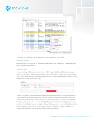 52
BEST PRACTICES FOR USING TABLEAU WITH SNOWFLAKE
This tool is made available as-is by Tableau and can be downloaded from GitHub:
http:/
/bit.ly/2rQJ6cu
Additionally, you could load the JSON logs into Snowflake and take advantage of the VARIANT data
type to help with your analysis.
SERVER LOGS
If you are looking on Tableau Server, the logs are in C:ProgramDataTableauTableau Serverdata
tabsvc<service name>Logs. In most cases, you will be interested in the VizQL Server log files. If you
do not have console access to the Tableau Server machine, you can download a ZIP archive of the log
files from the Tableau Server status page:
Just like the Tableau Desktop log files, these are JSON formatted text files, so you can open them in
Tableau Desktop or can read them in their raw form. However, because the information about user
sessions and actions is spread across multiple files (corresponding to the various services of Tableau
Server), you may prefer to use a powerful tool called Logshark to analyze Server logs. Logshark is a
command-line utility that you can run against Tableau logs to generate a set of workbooks that provide
insights into system performance, content usage and error investigation. You can use Logshark to
visualize, investigate and solve issues with Tableau at your convenience.
 