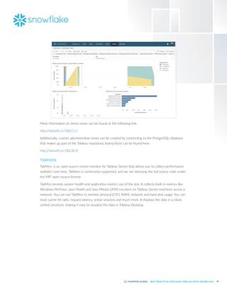 54
BEST PRACTICES FOR USING TABLEAU WITH SNOWFLAKE
More information on these views can be found at the following link:
http:/
/tabsoft.co/1RjCCL2
Additionally, custom administrative views can be created by connecting to the PostgreSQL database
that makes up part of the Tableau repository. Instructions can be found here:
http:/
/tabsoft.co/1RjCACR
TABMON
TabMon, is an open source cluster monitor for Tableau Server that allows you to collect performance
statistics over time. TabMon is community-supported, and we are releasing the full source code under
the MIT open source license.
TabMon records system health and application metrics out of the box. It collects built-in metrics like
Windows Perfmon, Java Health and Java Mbean (JMX) counters on Tableau Server machines across a
network. You can use TabMon to monitor physical (CPU, RAM), network and hard-disk usage. You can
track cache-hit ratio, request latency, active sessions and much more. It displays the data in a clean,
unified structure, making it easy to visualize the data in Tableau Desktop.
 