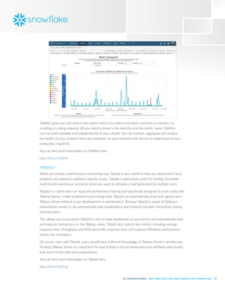 55
BEST PRACTICES FOR USING TABLEAU WITH SNOWFLAKE
TabMon gives you full control over which metrics to collect and which machines to monitor, no
scripting or coding required. All you need to know is the machine and the metric name. TabMon
can run both remotely and independently of your cluster. You can monitor, aggregate and analyze
the health of your cluster(s) from any computer on your network with almost no added load to your
production machines.
You can find more information on TabMon here:
http:/
/bit.ly/1ULFelf
TABJOLT
While not exactly a performance monitoring tool, TabJolt is very useful to help you determine if your
problems are related to platform capacity issues. TabJolt is particularly useful for testing Snowflake
multi-cluster warehouse scenarios when you want to simulate a load generated by multiple users.
TabJolt is a “point-and-run” load and performance testing tool specifically designed to work easily with
Tableau Server. Unlike traditional load-testing tools, TabJolt can automatically drive load against your
Tableau Server without script development or maintenance. Because TabJolt is aware of Tableau’s
presentation model, it can automatically load visualizations and interpret possible interactions during
test execution.
This allows you to just point TabJolt to one or more workbooks on your server and automatically load
and execute interactions on the Tableau views. TabJolt also collects key metrics including average
response time, throughput and 95th percentile response time, and captures Windows performance
metrics for correlation.
Of course, even with TabJolt, users should have sufficient knowledge of Tableau Server’s architecture.
Treating Tableau Server as a black box for load testing is not recommended and will likely yield results
that aren’t in line with your expectations.
You can find more information on TabJolt here:
http:/
/bit.ly/1ULFtgi
 