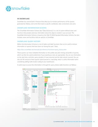 56
BEST PRACTICES FOR USING TABLEAU WITH SNOWFLAKE
IN SNOWFLAKE
Snowflake has several built-in features that allow you to monitor performance of the queries
generated by Tableau and to link them back to specific workbooks, data connections and users.
SNOWFLAKE INFORMATION SCHEMA
The Snowflake Information Schema (aka “Data Dictionary”) is a set of system-defined views and
functions that provide extensive information about the objects created in your account. The
Snowflake Information Schema is based on the SQL-92 ANSI Standard Information Schema, but also
includes views and functions that are specific to Snowflake.
SNOWFLAKE QUERY HISTORY
Within the Information Schema is a set of tables and table functions that can be used to retrieve
information on queries that have been run during the past 7 days.
https:/
/docs.snowflake.net/manuals/sql-reference/functions/query_history.html
These queries can return detailed information on the profile execution timing and profile of queries,
which can then be used to determine if your warehouse sizes are appropriate. You can see information
on the start time, end time, query duration, # rows returned and the data volume scanned. You can
also see the amount of time queries spend queued vs. executing, which is useful information when
considering adding multi-cluster scaling to your warehouses.
A useful way to access this information is through the query_history table functions via Tableau:
 