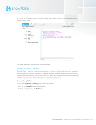 58
BEST PRACTICES FOR USING TABLEAU WITH SNOWFLAKE
By clicking on the hyperlink in the Query ID column, you can drill through to more detailed statistics
for the selected query:
This is also where you have access to the query profile.
SNOWFLAKE QUERY PROFILE
Query Profile is a powerful tool for understanding the mechanics of queries. Implemented as a page in
the Snowflake web interface, it provides a graphical tree view, as well as detailed execution statistics,
for the major components of the processing plan for a query. It is designed to help troubleshoot issues
in SQL query expressions that commonly cause performance bottlenecks.
To access Query Profile:
•	 Go to the Worksheet or History page in the web interface.
•	 Click on the Query ID for a completed query.
•	 In the query details, click the Profile tab.
 