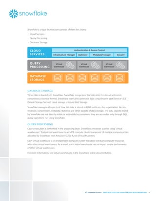 6
BEST PRACTICES FOR USING TABLEAU WITH SNOWFLAKE
Snowflake’s unique architecture consists of three key layers:
•	 Cloud Services
•	 Query Processing
•	 Database Storage
DATABASE STORAGE
When data is loaded into Snowflake, Snowflake reorganizes that data into its internal optimized,
compressed, columnar format. Snowflake stores this optimized data using Amazon Web Service’s S3
(Simple Storage Service) cloud storage or Azure Blob Storage.
Snowflake manages all aspects of how this data is stored in AWS or Azure—the organization, file size,
structure, compression, metadata, statistics and other aspects of data storage. The data objects stored
by Snowflake are not directly visible or accessible by customers; they are accessible only through SQL
query operations run using Snowflake.
QUERY PROCESSING
Query execution is performed in the processing layer. Snowflake processes queries using “virtual
warehouses.” Each virtual warehouse is an MPP compute cluster composed of multiple compute nodes
allocated by Snowflake from Amazon EC2 or Azure Virtual Machines.
Each virtual warehouse is an independent compute cluster that does not share compute resources
with other virtual warehouses. As a result, each virtual warehouse has no impact on the performance
of other virtual warehouses.
For more information, see virtual warehouses in the Snowflake online documentation.
AWS VPC
CLOUD
SERVICES
QUERY
PROCESSING
DATABASE
STORAGE
Authentication & Access Control
Infrastructure Manager
Virtual
warehouse
Virtual
warehouse
Virtual
warehouse
Metadata Manager
Optimizer Security
 