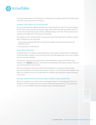 61
BEST PRACTICES FOR USING TABLEAU WITH SNOWFLAKE
The recommended action for this problem is to review the join conditions defined in the Tableau data
connection screen and correct any omissions.
QUERIES TOO LARGE TO FIT IN MEMORY
For some operations (e.g., duplicate elimination for a huge data set), the amount of memory available
for the servers used to execute the operation might not be sufficient to hold intermediate results. As
a result, the query processing engine will start spilling the data to a local disk. If the local disk space is
insufficient, the spilled data is then saved to remote disks.
This spilling can have a profound effect on query performance (especially if data is spilled to a remote
disk). To alleviate this, we recommend:
•	 Using a larger warehouse (effectively increasing the available memory/local disk space for the
operation), and/or
•	 Processing data in smaller batches
INEFFICIENT PRUNING
Snowflake collects rich statistics on data allowing it to avoid reading unneeded parts of a table based
on the query filters. However, for this to have an effect, the data storage order needs to be correlated
with the query filter attributes.
The efficiency of pruning can be observed by comparing Partitions scanned and Partitions total
statistics in the TableScan operators. If the former is a small fraction of the latter, pruning is efficient. If
not, the pruning did not have an effect.
Of course, pruning can help only for queries that actually filter out a significant amount of data.
If the pruning statistics do not show data reduction, but there is a Filter operator above TableScan that
filters out a number of records, this might signal that a different data organization might be beneficial
for this query.
LINKING PERFORMANCE DATA BETWEEN TABLEAU AND SNOWFLAKE
One of the challenges users will face when examining performance is connecting queries that run in
Snowflake with the workbooks and user sessions in Tableau that generated them. One useful way to
do this is to set the QUERY_TAG session variable using an initial SQL statement.
 
