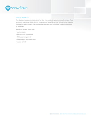 7
BEST PRACTICES FOR USING TABLEAU WITH SNOWFLAKE
CLOUD SERVICES
The cloud services layer is a collection of services that coordinate activities across Snowflake. These
services tie together all of the different components of Snowflake in order to process user requests,
from login to query dispatch. The cloud services layer also runs on compute instances provisioned
by Snowflake.
Among the services in this layer:
•	 Authentication
•	 Infrastructure management
•	 Metadata management
•	 Query parsing and optimization
•	 Access control
 