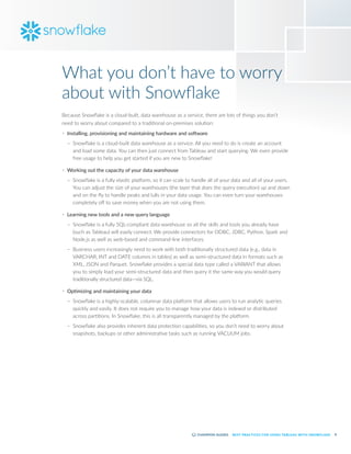 8
BEST PRACTICES FOR USING TABLEAU WITH SNOWFLAKE
What you don’t have to worry
about with Snowflake
Because Snowflake is a cloud-built, data warehouse as a service, there are lots of things you don’t
need to worry about compared to a traditional on-premises solution:
•	 Installing, provisioning and maintaining hardware and software
–
– Snowflake is a cloud-built data warehouse as a service. All you need to do is create an account
and load some data. You can then just connect from Tableau and start querying. We even provide
free usage to help you get started if you are new to Snowflake!
•	 Working out the capacity of your data warehouse
–
– Snowflake is a fully elastic platform, so it can scale to handle all of your data and all of your users.
You can adjust the size of your warehouses (the layer that does the query execution) up and down
and on the fly to handle peaks and lulls in your data usage. You can even turn your warehouses
completely off to save money when you are not using them.
•	 Learning new tools and a new query language
–
– Snowflake is a fully SQL-compliant data warehouse so all the skills and tools you already have
(such as Tableau) will easily connect. We provide connectors for ODBC, JDBC, Python, Spark and
Node.js as well as web-based and command-line interfaces.
–
– Business users increasingly need to work with both traditionally structured data (e.g., data in
VARCHAR, INT and DATE columns in tables) as well as semi-structured data in formats such as
XML, JSON and Parquet. Snowflake provides a special data type called a VARIANT that allows
you to simply load your semi-structured data and then query it the same way you would query
traditionally structured data—via SQL.
•	 Optimizing and maintaining your data
–
– Snowflake is a highly-scalable, columnar data platform that allows users to run analytic queries
quickly and easily. It does not require you to manage how your data is indexed or distributed
across partitions. In Snowflake, this is all transparently managed by the platform.
–
– Snowflake also provides inherent data protection capabilities, so you don’t need to worry about
snapshots, backups or other administrative tasks such as running VACUUM jobs.
 