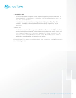 9
BEST PRACTICES FOR USING TABLEAU WITH SNOWFLAKE
•	 Securing your data
–
– Security is critical for all cloud-based systems, and Snowflake has you covered on this front. All
data is transparently encrypted when it is loaded into Snowflake, and it is kept encrypted at all
times when at rest and in transit.
–
– If your business requirements include working with data that requires HIPAA, PII or PCI
compliance, Snowflake can also support these validations with the Enterprise for Secure
Data edition.
•	 Sharing data
–
– Snowflake has revolutionized how organizations distribute and consume shared data. Snowflake’s
unique architecture enables live data sharing between Snowflake accounts without copying and
moving data sets. Data providers enable secure data shares to their data consumers, who can
view and seamlessly combine it with their own data sources. When a data provider adds to or
updates data, consumers always see the most current version.
All of these features free up your time and allows you to focus your attention on using Tableau to view
and understand your data.
 
 