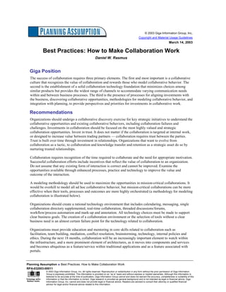 © 2003 Giga Information Group, Inc.
                                                                                                            Copyright and Material Usage Guidelines
                                                                                                                                           March 14, 2003

           Best Practices: How to Make Collaboration Work
                                                               Daniel W. Rasmus


  Giga Position
  The success of collaboration requires three primary elements. The first and most important is a collaborative
  culture that recognizes the value of collaboration and rewards those who model collaborative behavior. The
  second is the establishment of a solid collaboration technology foundation that minimizes choices among
  similar products but provides the widest range of channels to accommodate varying communication needs
  within and between business processes. The third is the presence of processes for aligning investments with
  the business, discovering collaborative opportunities, methodologies for modeling collaborative behavior, and
  integration with planning, to provide perspectives and priorities for investments in collaborative work.

  Recommendations
  Organizations should undergo a collaborative discovery exercise for key strategic initiatives to understand the
  collaborative opportunities and existing collaborative behaviors, including collaboration failures and
  challenges. Investments in collaboration should be focused on the most highly valued and strategic
  collaboration opportunities. Invest in trust. It does not matter if the collaboration is targeted at internal work,
  or designed to increase value between trading partners — collaboration requires trust between the parties.
  Trust is built over time through investment in relationships. Organizations that want to evolve from
  collaboration as a tactic, to collaboration and knowledge transfer and retention as a strategic asset do so by
  nurturing trusted relationships.

  Collaboration requires recognition of the time required to collaborate and the need for appropriate motivation.
  Successful collaboration efforts include incentives that reflect the value of collaboration to an organization.
  Do not assume that any existing form of interaction is correct and cannot be improved. Examine the
  opportunities available through enhanced processes, practice and technology to improve the value and
  outcome of the interaction.

  A modeling methodology should be used to maximize the opportunities in mission-critical collaborations. It
  would be overkill to model all ad hoc collaborative behavior, but mission-critical collaborations can be more
  effective when their tools, processes and outcomes are more highly orchestrated (a methodology for modeling
  collaboration is illustrated below).

  Organizations should create a rational technology environment that includes calendaring, messaging, single
  collaboration directory supplemented, real-time collaboration, threaded discussions/forums,
  workflow/process automation and mark-up and annotation. All technology choices must be made to support
  clear business goals. The creation of a collaboration environment or the selection of tools without a clear
  business need is an almost certain failure point for the technology related to collaboration.

  Organizations must provide education and mentoring in core skills related to collaboration such as
  facilitation, team building, mediation, conflict resolution, brainstorming, technology, internal policies and
  ethics. During the next 18 months, collaboration will be an increasingly important element to watch within
  the infrastructure, and a more prominent element of architectures, as it moves into components and services
  and becomes ubiquitous as a feature/service within traditional applications and as a feature associated with
  portals.


Planning Assumption ♦ Best Practices: How to Make Collaboration Work
RPA-032003-00011
             © 2003 Giga Information Group, Inc. All rights reserved. Reproduction or redistribution in any form without the prior permission of Giga Information
             Group is expressly prohibited. This information is provided on an “as is” basis and without express or implied warranties. Although this information is
             believed to be accurate at the time of publication, Giga Information Group cannot and does not warrant the accuracy, completeness or suitability of this
             information or that the information is correct. Giga research is provided as general background and is not intended as legal or financial advice. Giga
             Information Group, Inc. cannot and does not provide legal or financial advice. Readers are advised to consult their attorney or qualified financial
             advisor for legal and/or financial advice related to this information.