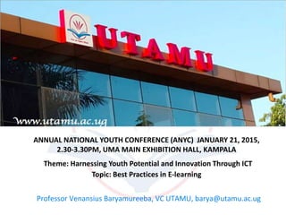 ANNUAL NATIONAL YOUTH CONFERENCE (ANYC) JANUARY 21, 2015,
2.30-3.30PM, UMA MAIN EXHIBITION HALL, KAMPALA
Theme: Harnessing Youth Potential and Innovation Through ICT
Topic: Best Practices in E-learning
Professor Venansius Baryamureeba, VC UTAMU, barya@utamu.ac.ug
 