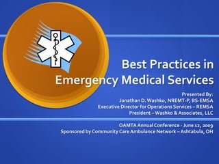 Best Practices in
Emergency Medical Services
                                                    Presented By:
                        Jonathan D. Washko, NREMT-P, BS-EMSA
               Executive Director for Operations Services – REMSA
                             President – Washko & Associates, LLC

                       OAMTA Annual Conference - June 12, 2009
Sponsored by Community Care Ambulance Network – Ashtabula, OH
 