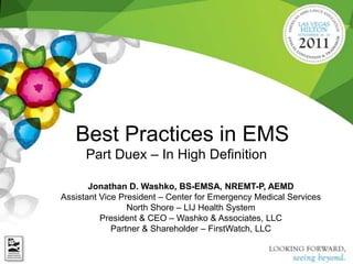 Best Practices in EMS
      Part Duex – In High Definition

       Jonathan D. Washko, BS-EMSA, NREMT-P, AEMD
Assistant Vice President – Center for Emergency Medical Services
                 North Shore – LIJ Health System
          President & CEO – Washko & Associates, LLC
             Partner & Shareholder – FirstWatch, LLC
 