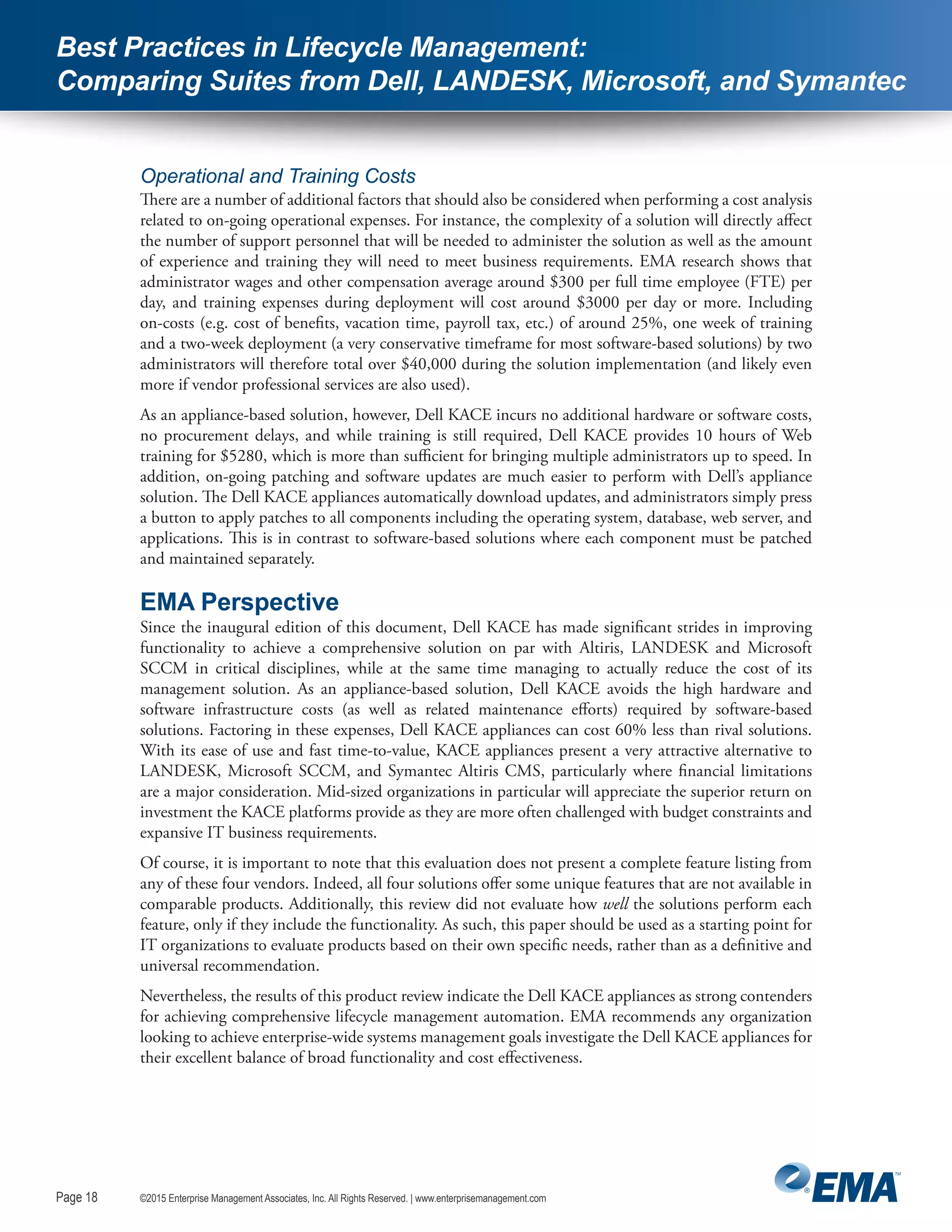 Page 18
©2015 Enterprise Management Associates, Inc. All Rights Reserved. | www.enterprisemanagement.comPage 18
Best Practices in Lifecycle Management:
Comparing Suites from Dell, LANDESK, Microsoft, and Symantec
Operational and Training Costs
There are a number of additional factors that should also be considered when performing a cost analysis
related to on-going operational expenses. For instance, the complexity of a solution will directly affect
the number of support personnel that will be needed to administer the solution as well as the amount
of experience and training they will need to meet business requirements. EMA research shows that
administrator wages and other compensation average around $300 per full time employee (FTE) per
day, and training expenses during deployment will cost around $3000 per day or more. Including
on-costs (e.g. cost of benefits, vacation time, payroll tax, etc.) of around 25%, one week of training
and a two-week deployment (a very conservative timeframe for most software-based solutions) by two
administrators will therefore total over $40,000 during the solution implementation (and likely even
more if vendor professional services are also used).
As an appliance-based solution, however, Dell KACE incurs no additional hardware or software costs,
no procurement delays, and while training is still required, Dell KACE provides 10 hours of Web
training for $5280, which is more than sufficient for bringing multiple administrators up to speed. In
addition, on-going patching and software updates are much easier to perform with Dell’s appliance
solution. The Dell KACE appliances automatically download updates, and administrators simply press
a button to apply patches to all components including the operating system, database, web server, and
applications. This is in contrast to software-based solutions where each component must be patched
and maintained separately.
EMA Perspective
Since the inaugural edition of this document, Dell KACE has made significant strides in improving
functionality to achieve a comprehensive solution on par with Altiris, LANDESK and Microsoft
SCCM in critical disciplines, while at the same time managing to actually reduce the cost of its
management solution. As an appliance-based solution, Dell KACE avoids the high hardware and
software infrastructure costs (as well as related maintenance efforts) required by software-based
solutions. Factoring in these expenses, Dell KACE appliances can cost 60% less than rival solutions.
With its ease of use and fast time-to-value, KACE appliances present a very attractive alternative to
LANDESK, Microsoft SCCM, and Symantec Altiris CMS, particularly where financial limitations
are a major consideration. Mid-sized organizations in particular will appreciate the superior return on
investment the KACE platforms provide as they are more often challenged with budget constraints and
expansive IT business requirements.
Of course, it is important to note that this evaluation does not present a complete feature listing from
any of these four vendors. Indeed, all four solutions offer some unique features that are not available in
comparable products. Additionally, this review did not evaluate how well the solutions perform each
feature, only if they include the functionality. As such, this paper should be used as a starting point for
IT organizations to evaluate products based on their own specific needs, rather than as a definitive and
universal recommendation.
Nevertheless, the results of this product review indicate the Dell KACE appliances as strong contenders
for achieving comprehensive lifecycle management automation. EMA recommends any organization
looking to achieve enterprise-wide systems management goals investigate the Dell KACE appliances for
their excellent balance of broad functionality and cost effectiveness.
 