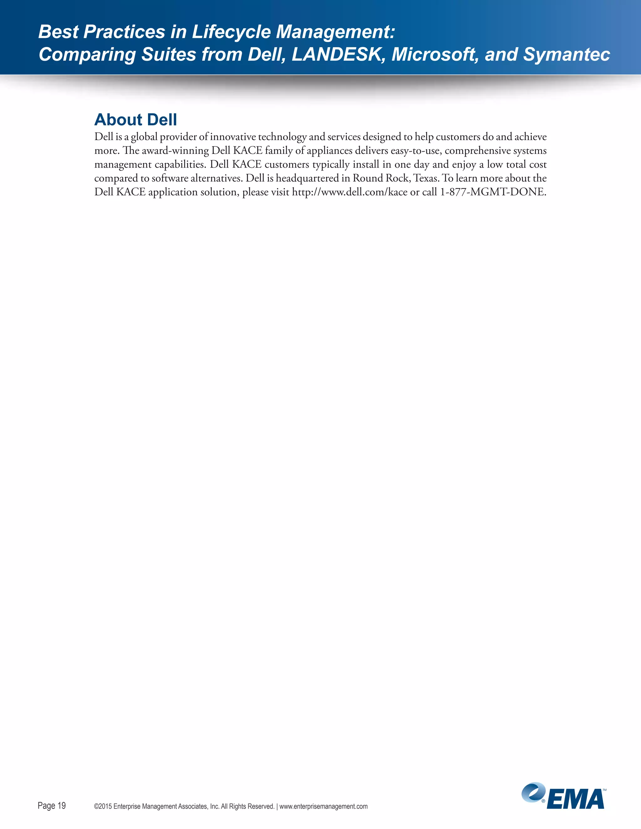 Page 19
©2015 Enterprise Management Associates, Inc. All Rights Reserved. | www.enterprisemanagement.comPage 19
Best Practices in Lifecycle Management:
Comparing Suites from Dell, LANDESK, Microsoft, and Symantec
About Dell
Dell is a global provider of innovative technology and services designed to help customers do and achieve
more. The award-winning Dell KACE family of appliances delivers easy-to-use, comprehensive systems
management capabilities. Dell KACE customers typically install in one day and enjoy a low total cost
compared to software alternatives. Dell is headquartered in Round Rock,Texas.To learn more about the
Dell KACE application solution, please visit http://www.dell.com/kace or call 1-877-MGMT-DONE.
 