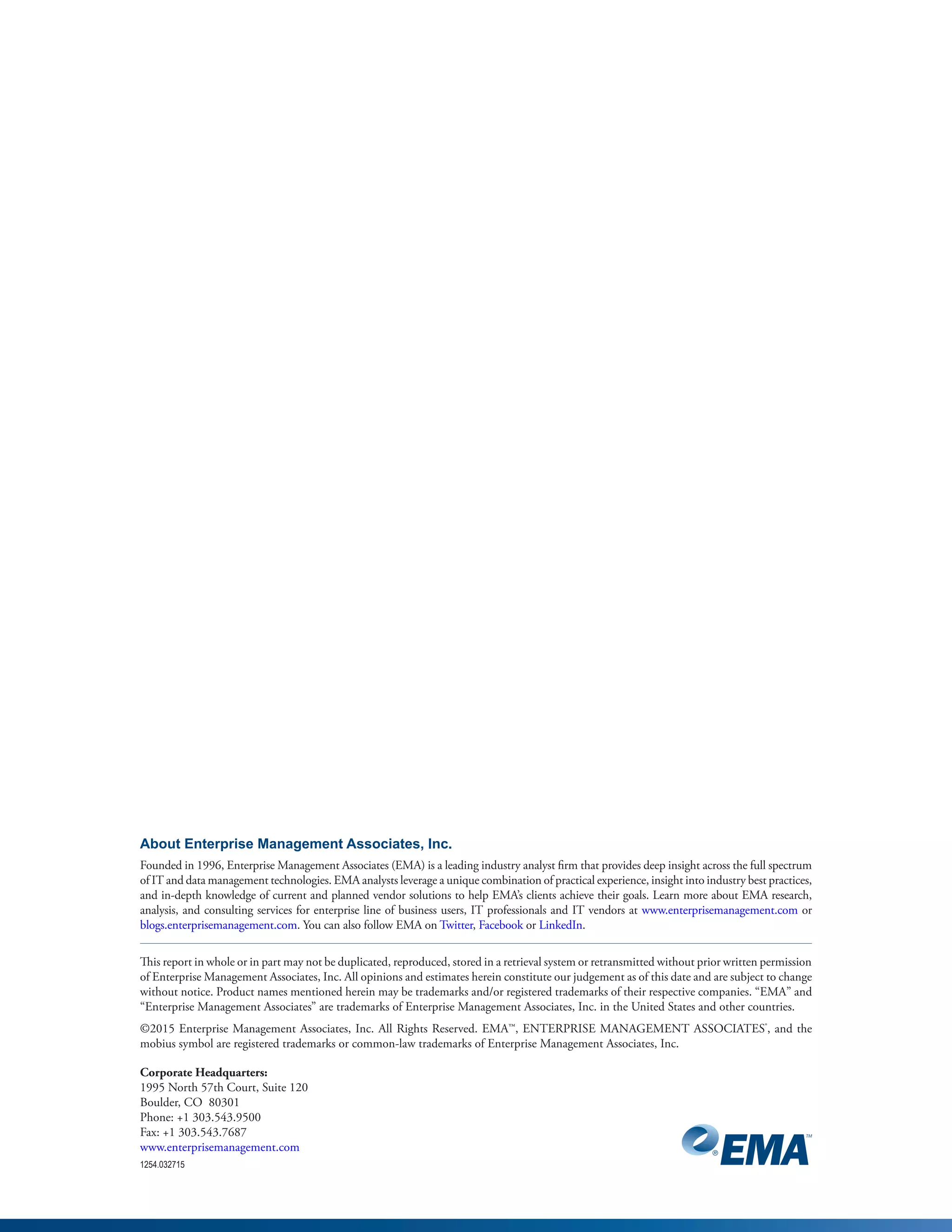 About Enterprise Management Associates, Inc.
Founded in 1996, Enterprise Management Associates (EMA) is a leading industry analyst firm that provides deep insight across the full spectrum
of IT and data management technologies. EMA analysts leverage a unique combination of practical experience, insight into industry best practices,
and in-depth knowledge of current and planned vendor solutions to help EMA’s clients achieve their goals. Learn more about EMA research,
analysis, and consulting services for enterprise line of business users, IT professionals and IT vendors at www.enterprisemanagement.com or
blogs.enterprisemanagement.com. You can also follow EMA on Twitter, Facebook or LinkedIn.
This report in whole or in part may not be duplicated, reproduced, stored in a retrieval system or retransmitted without prior written permission
of Enterprise Management Associates, Inc. All opinions and estimates herein constitute our judgement as of this date and are subject to change
without notice. Product names mentioned herein may be trademarks and/or registered trademarks of their respective companies. “EMA” and
“Enterprise Management Associates” are trademarks of Enterprise Management Associates, Inc. in the United States and other countries.
©2015 Enterprise Management Associates, Inc. All Rights Reserved. EMA™, ENTERPRISE MANAGEMENT ASSOCIATES®
, and the
mobius symbol are registered trademarks or common-law trademarks of Enterprise Management Associates, Inc.
Corporate Headquarters:
1995 North 57th Court, Suite 120
Boulder, CO 80301
Phone: +1 303.543.9500
Fax: +1 303.543.7687
www.enterprisemanagement.com
1254.032715
 