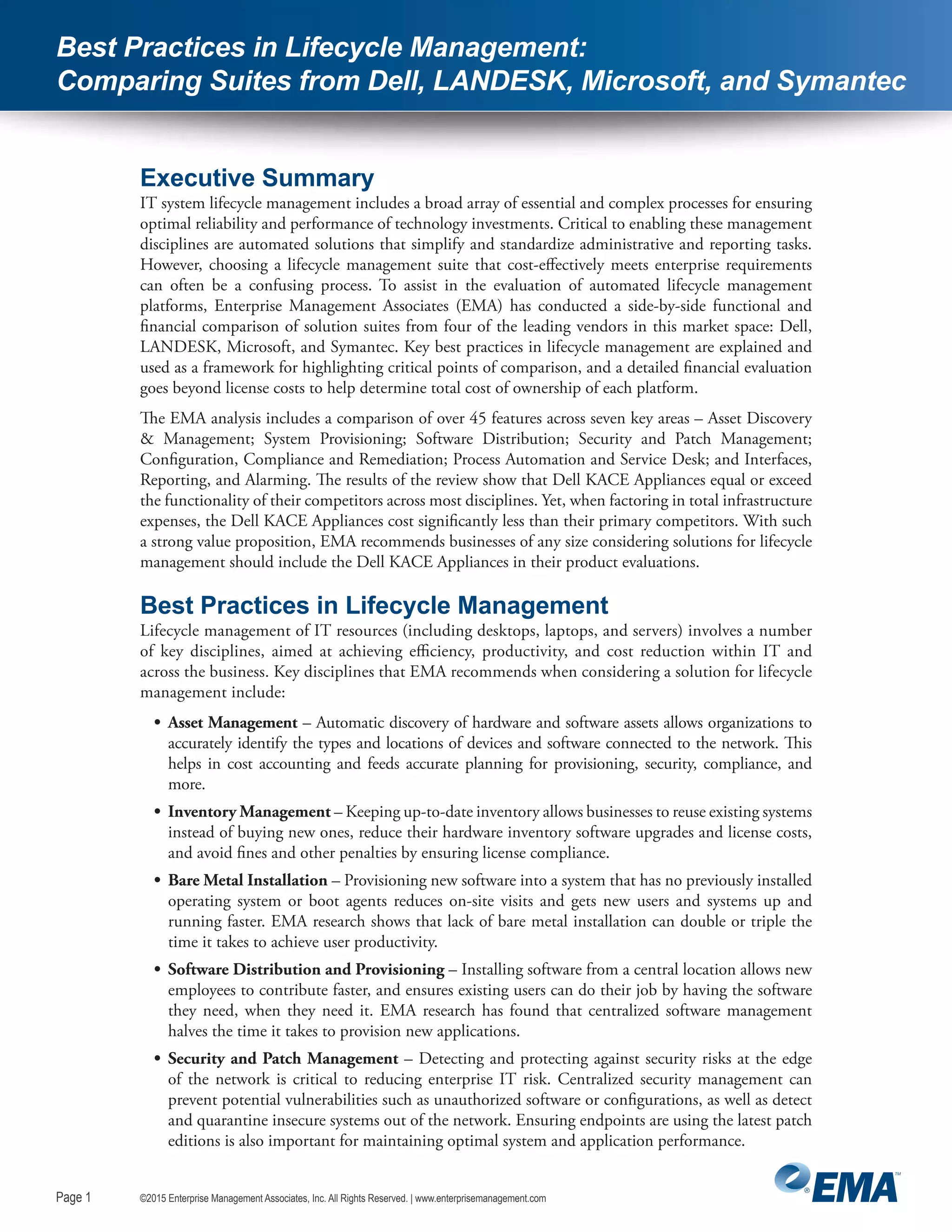 Page 1
©2015 Enterprise Management Associates, Inc. All Rights Reserved. | www.enterprisemanagement.comPage 1
Best Practices in Lifecycle Management:
Comparing Suites from Dell, LANDESK, Microsoft, and Symantec
Executive Summary
IT system lifecycle management includes a broad array of essential and complex processes for ensuring
optimal reliability and performance of technology investments. Critical to enabling these management
disciplines are automated solutions that simplify and standardize administrative and reporting tasks.
However, choosing a lifecycle management suite that cost-effectively meets enterprise requirements
can often be a confusing process. To assist in the evaluation of automated lifecycle management
platforms, Enterprise Management Associates (EMA) has conducted a side-by-side functional and
financial comparison of solution suites from four of the leading vendors in this market space: Dell,
LANDESK, Microsoft, and Symantec. Key best practices in lifecycle management are explained and
used as a framework for highlighting critical points of comparison, and a detailed financial evaluation
goes beyond license costs to help determine total cost of ownership of each platform.
The EMA analysis includes a comparison of over 45 features across seven key areas – Asset Discovery
& Management; System Provisioning; Software Distribution; Security and Patch Management;
Configuration, Compliance and Remediation; Process Automation and Service Desk; and Interfaces,
Reporting, and Alarming. The results of the review show that Dell KACE Appliances equal or exceed
the functionality of their competitors across most disciplines. Yet, when factoring in total infrastructure
expenses, the Dell KACE Appliances cost significantly less than their primary competitors. With such
a strong value proposition, EMA recommends businesses of any size considering solutions for lifecycle
management should include the Dell KACE Appliances in their product evaluations.
Best Practices in Lifecycle Management
Lifecycle management of IT resources (including desktops, laptops, and servers) involves a number
of key disciplines, aimed at achieving efficiency, productivity, and cost reduction within IT and
across the business. Key disciplines that EMA recommends when considering a solution for lifecycle
management include:
•	 Asset Management – Automatic discovery of hardware and software assets allows organizations to
accurately identify the types and locations of devices and software connected to the network. This
helps in cost accounting and feeds accurate planning for provisioning, security, compliance, and
more.
•	 Inventory Management – Keeping up-to-date inventory allows businesses to reuse existing systems
instead of buying new ones, reduce their hardware inventory software upgrades and license costs,
and avoid fines and other penalties by ensuring license compliance.
•	 Bare Metal Installation – Provisioning new software into a system that has no previously installed
operating system or boot agents reduces on-site visits and gets new users and systems up and
running faster. EMA research shows that lack of bare metal installation can double or triple the
time it takes to achieve user productivity.
•	 Software Distribution and Provisioning – Installing software from a central location allows new
employees to contribute faster, and ensures existing users can do their job by having the software
they need, when they need it. EMA research has found that centralized software management
halves the time it takes to provision new applications.
•	 Security and Patch Management – Detecting and protecting against security risks at the edge
of the network is critical to reducing enterprise IT risk. Centralized security management can
prevent potential vulnerabilities such as unauthorized software or configurations, as well as detect
and quarantine insecure systems out of the network. Ensuring endpoints are using the latest patch
editions is also important for maintaining optimal system and application performance.
 