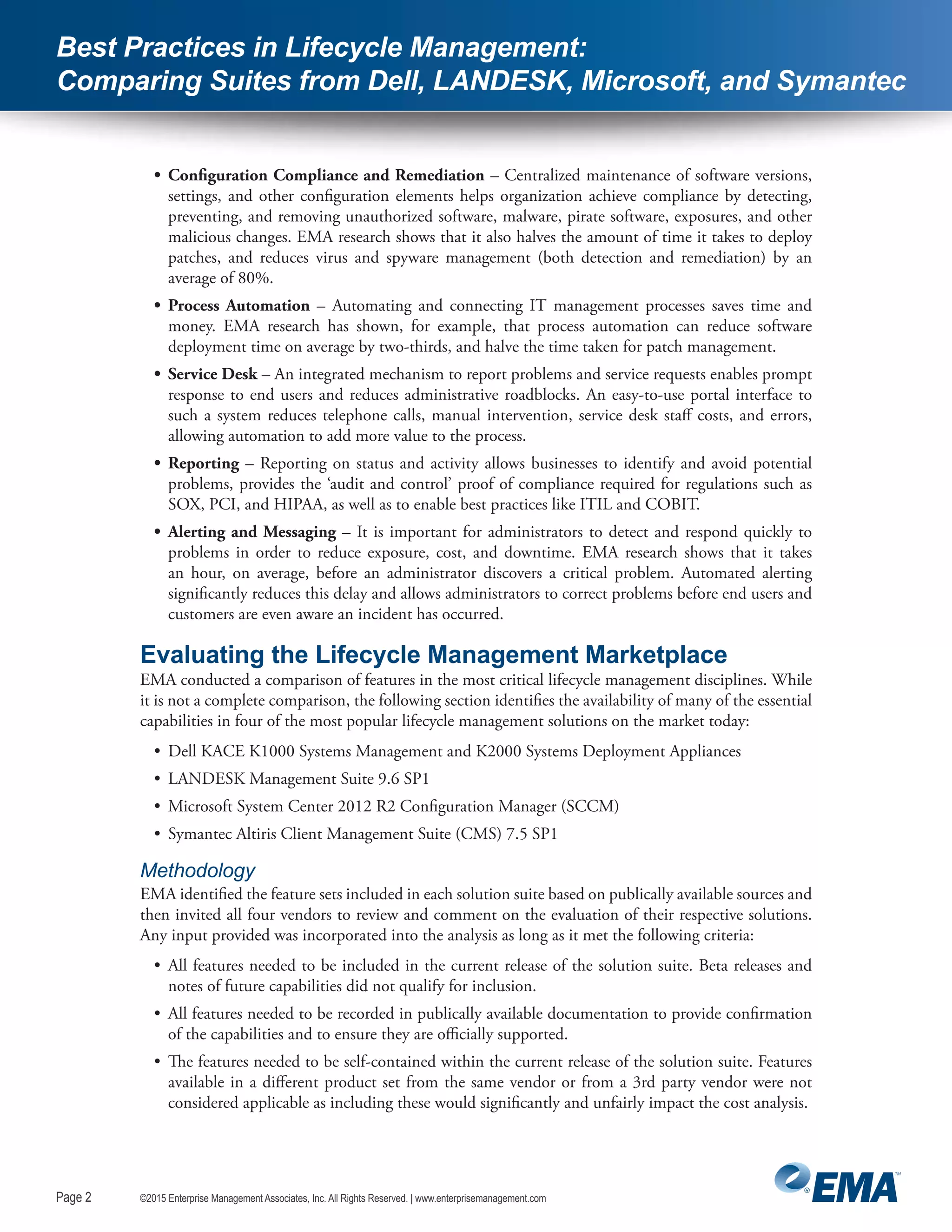 Page 2
©2015 Enterprise Management Associates, Inc. All Rights Reserved. | www.enterprisemanagement.comPage 2
Best Practices in Lifecycle Management:
Comparing Suites from Dell, LANDESK, Microsoft, and Symantec
•	 Configuration Compliance and Remediation – Centralized maintenance of software versions,
settings, and other configuration elements helps organization achieve compliance by detecting,
preventing, and removing unauthorized software, malware, pirate software, exposures, and other
malicious changes. EMA research shows that it also halves the amount of time it takes to deploy
patches, and reduces virus and spyware management (both detection and remediation) by an
average of 80%.
•	 Process Automation – Automating and connecting IT management processes saves time and
money. EMA research has shown, for example, that process automation can reduce software
deployment time on average by two-thirds, and halve the time taken for patch management.
•	 Service Desk – An integrated mechanism to report problems and service requests enables prompt
response to end users and reduces administrative roadblocks. An easy-to-use portal interface to
such a system reduces telephone calls, manual intervention, service desk staff costs, and errors,
allowing automation to add more value to the process.
•	 Reporting – Reporting on status and activity allows businesses to identify and avoid potential
problems, provides the ‘audit and control’ proof of compliance required for regulations such as
SOX, PCI, and HIPAA, as well as to enable best practices like ITIL and COBIT.
•	 Alerting and Messaging – It is important for administrators to detect and respond quickly to
problems in order to reduce exposure, cost, and downtime. EMA research shows that it takes
an hour, on average, before an administrator discovers a critical problem. Automated alerting
significantly reduces this delay and allows administrators to correct problems before end users and
customers are even aware an incident has occurred.
Evaluating the Lifecycle Management Marketplace
EMA conducted a comparison of features in the most critical lifecycle management disciplines. While
it is not a complete comparison, the following section identifies the availability of many of the essential
capabilities in four of the most popular lifecycle management solutions on the market today:
•	 Dell KACE K1000 Systems Management and K2000 Systems Deployment Appliances
•	 LANDESK Management Suite 9.6 SP1
•	 Microsoft System Center 2012 R2 Configuration Manager (SCCM)
•	 Symantec Altiris Client Management Suite (CMS) 7.5 SP1
Methodology
EMA identified the feature sets included in each solution suite based on publically available sources and
then invited all four vendors to review and comment on the evaluation of their respective solutions.
Any input provided was incorporated into the analysis as long as it met the following criteria:
•	 All features needed to be included in the current release of the solution suite. Beta releases and
notes of future capabilities did not qualify for inclusion.
•	 All features needed to be recorded in publically available documentation to provide confirmation
of the capabilities and to ensure they are officially supported.
•	 The features needed to be self-contained within the current release of the solution suite. Features
available in a different product set from the same vendor or from a 3rd party vendor were not
considered applicable as including these would significantly and unfairly impact the cost analysis.
 