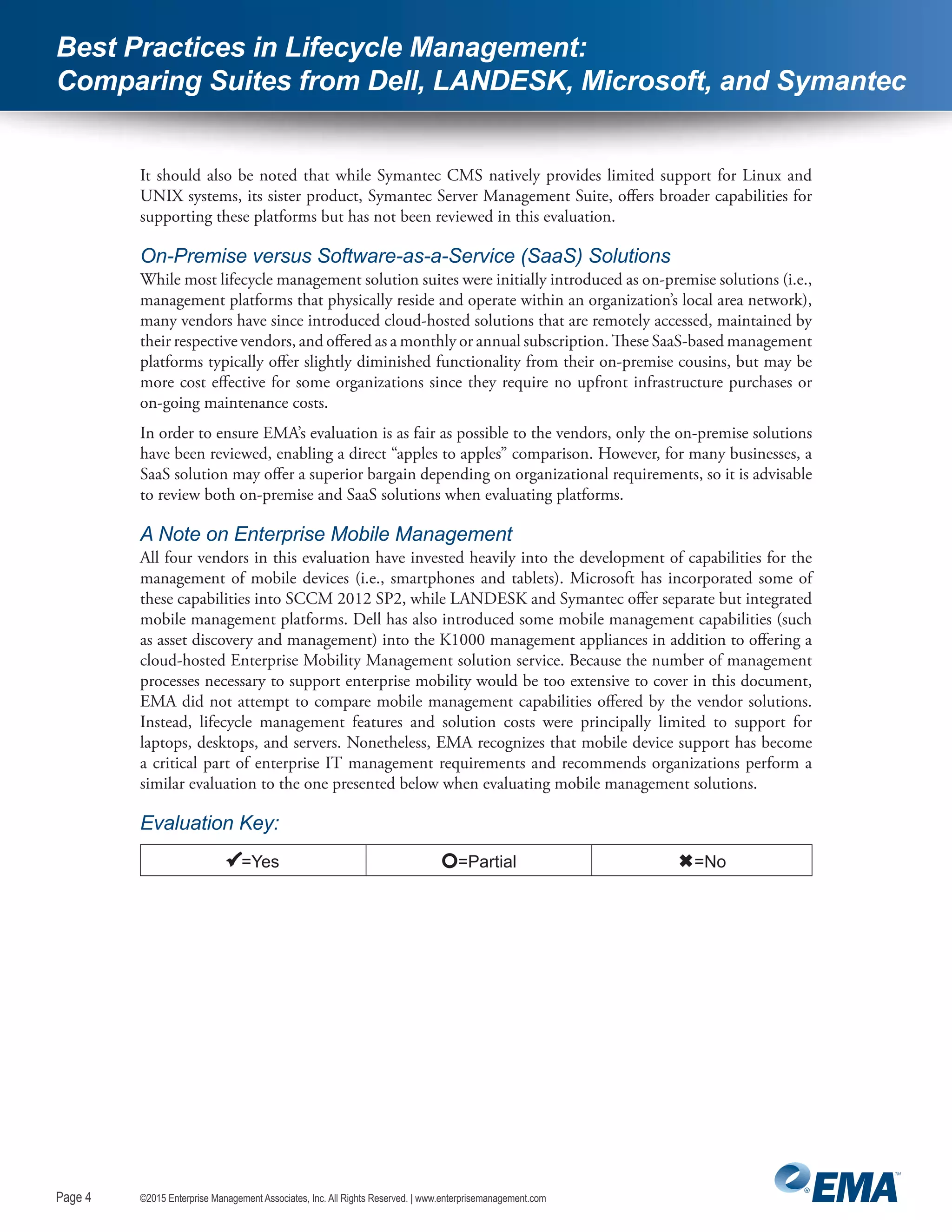 Page 4
©2015 Enterprise Management Associates, Inc. All Rights Reserved. | www.enterprisemanagement.comPage 4
Best Practices in Lifecycle Management:
Comparing Suites from Dell, LANDESK, Microsoft, and Symantec
It should also be noted that while Symantec CMS natively provides limited support for Linux and
UNIX systems, its sister product, Symantec Server Management Suite, offers broader capabilities for
supporting these platforms but has not been reviewed in this evaluation.
On-Premise versus Software-as-a-Service (SaaS) Solutions
While most lifecycle management solution suites were initially introduced as on-premise solutions (i.e.,
management platforms that physically reside and operate within an organization’s local area network),
many vendors have since introduced cloud-hosted solutions that are remotely accessed, maintained by
their respective vendors, and offered as a monthly or annual subscription. These SaaS-based management
platforms typically offer slightly diminished functionality from their on-premise cousins, but may be
more cost effective for some organizations since they require no upfront infrastructure purchases or
on-going maintenance costs.
In order to ensure EMA’s evaluation is as fair as possible to the vendors, only the on-premise solutions
have been reviewed, enabling a direct “apples to apples” comparison. However, for many businesses, a
SaaS solution may offer a superior bargain depending on organizational requirements, so it is advisable
to review both on-premise and SaaS solutions when evaluating platforms.
A Note on Enterprise Mobile Management
All four vendors in this evaluation have invested heavily into the development of capabilities for the
management of mobile devices (i.e., smartphones and tablets). Microsoft has incorporated some of
these capabilities into SCCM 2012 SP2, while LANDESK and Symantec offer separate but integrated
mobile management platforms. Dell has also introduced some mobile management capabilities (such
as asset discovery and management) into the K1000 management appliances in addition to offering a
cloud-hosted Enterprise Mobility Management solution service. Because the number of management
processes necessary to support enterprise mobility would be too extensive to cover in this document,
EMA did not attempt to compare mobile management capabilities offered by the vendor solutions.
Instead, lifecycle management features and solution costs were principally limited to support for
laptops, desktops, and servers. Nonetheless, EMA recognizes that mobile device support has become
a critical part of enterprise IT management requirements and recommends organizations perform a
similar evaluation to the one presented below when evaluating mobile management solutions.
Evaluation Key:
=Yes =Partial =No
 