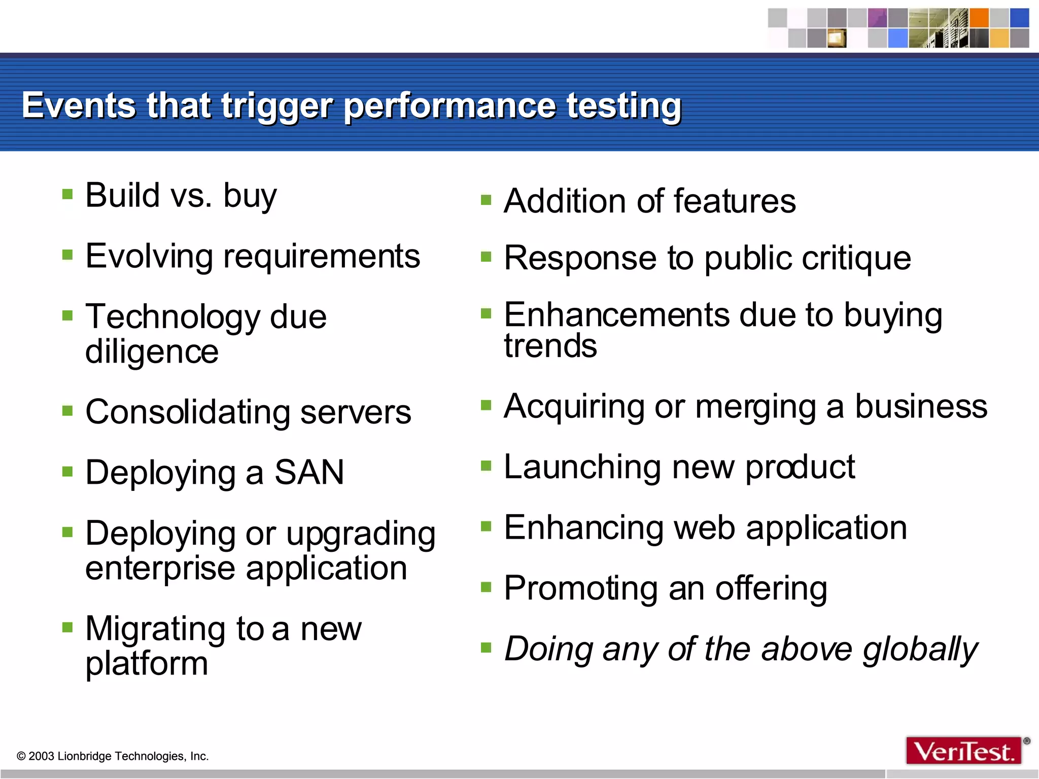 Events that trigger performance testing Build vs. buy Evolving requirements Technology due diligence  Consolidating servers Deploying a SAN Deploying or upgrading enterprise application Migrating to a new platform Addition of features Response to public critique Enhancements due to buying trends Acquiring or merging a business Launching new product Enhancing web application Promoting an offering Doing any of the above globally 