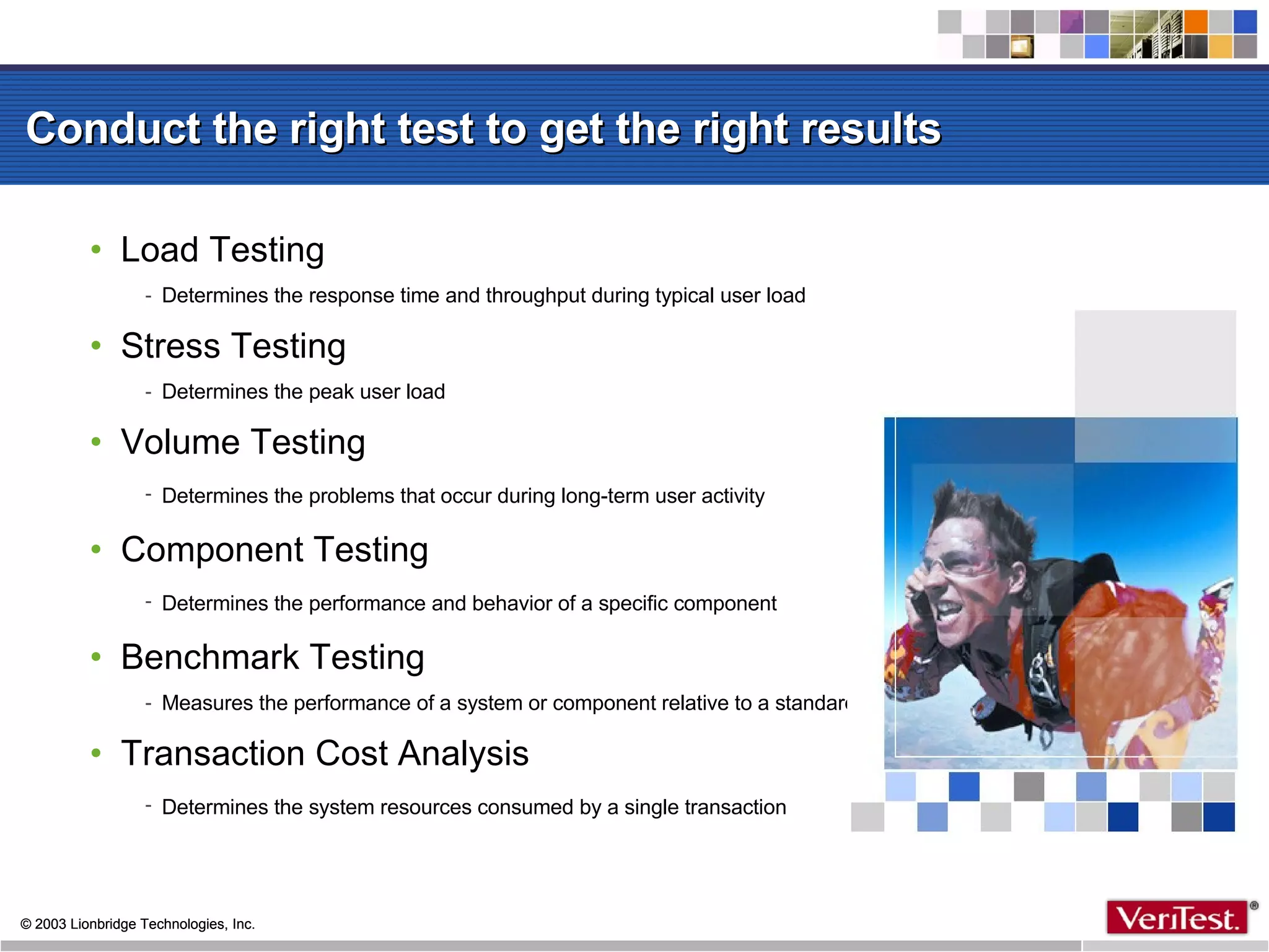 Conduct the right test to get the right results Load Testing Determines the response time and throughput during typical user load Stress Testing  Determines the peak user load Volume Testing  Determines the problems that occur during long-term user activity   Component Testing  Determines the performance and behavior of a specific component   Benchmark Testing Measures the performance of a system or component relative to a standard Transaction Cost Analysis Determines the system resources consumed by a single transaction   