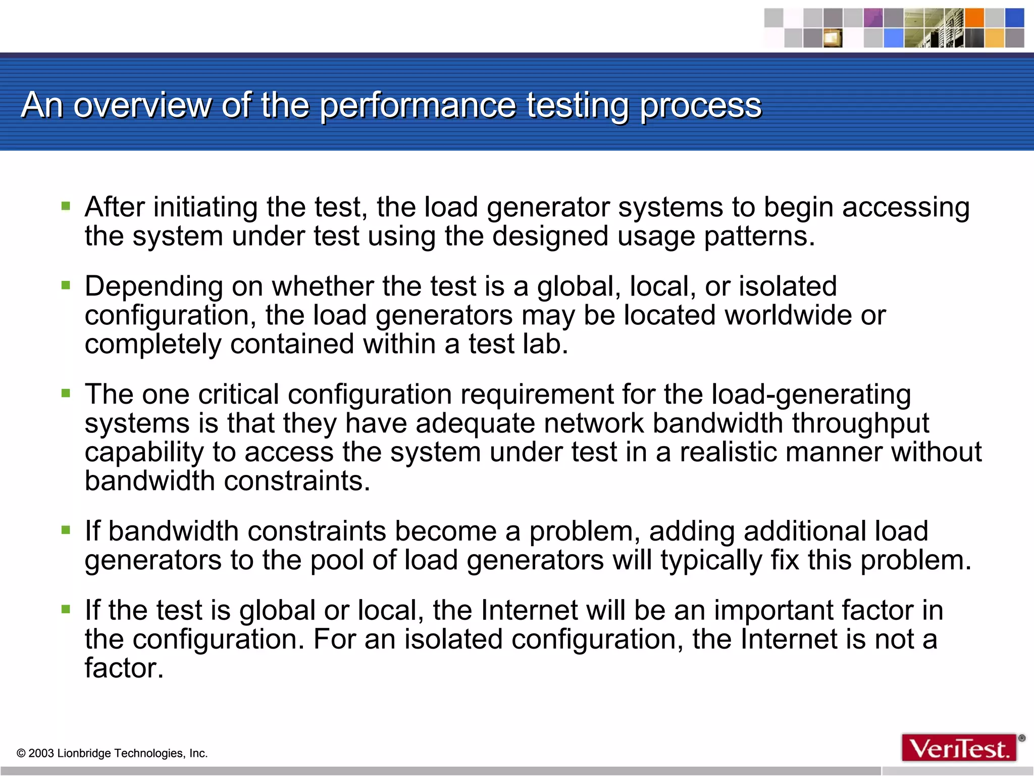 An overview of the performance testing process After initiating the test, the load generator systems to begin accessing the system under test using the designed usage patterns.  Depending on whether the test is a global, local, or isolated configuration, the load generators may be located worldwide or completely contained within a test lab.  The one critical configuration requirement for the load-generating systems is that they have adequate network bandwidth throughput capability to access the system under test in a realistic manner without bandwidth constraints.  If bandwidth constraints become a problem, adding additional load generators to the pool of load generators will typically fix this problem.  If the test is global or local, the Internet will be an important factor in the configuration. For an isolated configuration, the Internet is not a factor.  