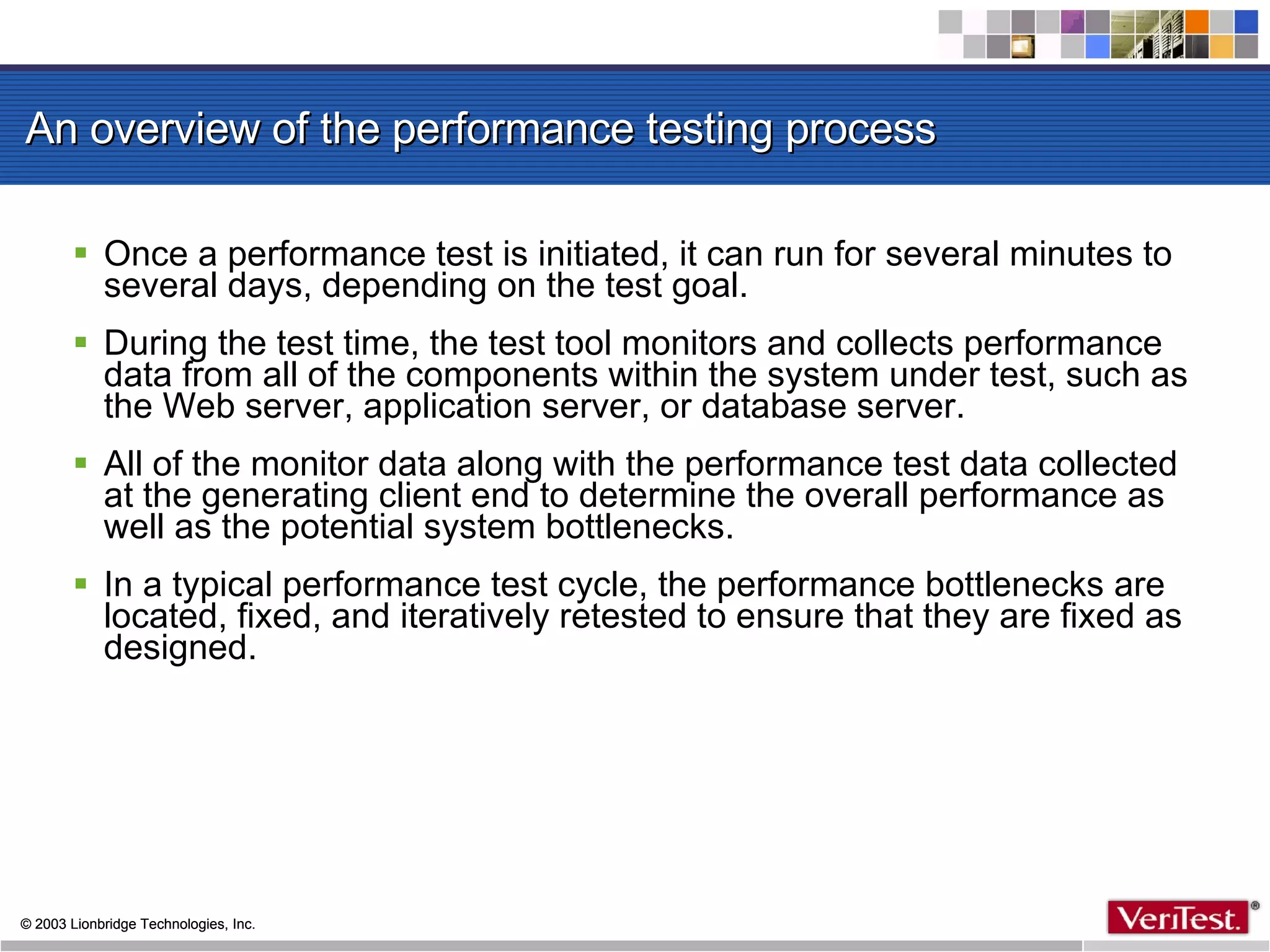 An overview of the performance testing process Once a performance test is initiated, it can run for several minutes to several days, depending on the test goal.  During the test time, the test tool monitors and collects performance data from all of the components within the system under test, such as the Web server, application server, or database server.  All of the monitor data along with the performance test data collected at the generating client end to determine the overall performance as well as the potential system bottlenecks.  In a typical performance test cycle, the performance bottlenecks are located, fixed, and iteratively retested to ensure that they are fixed as designed. 