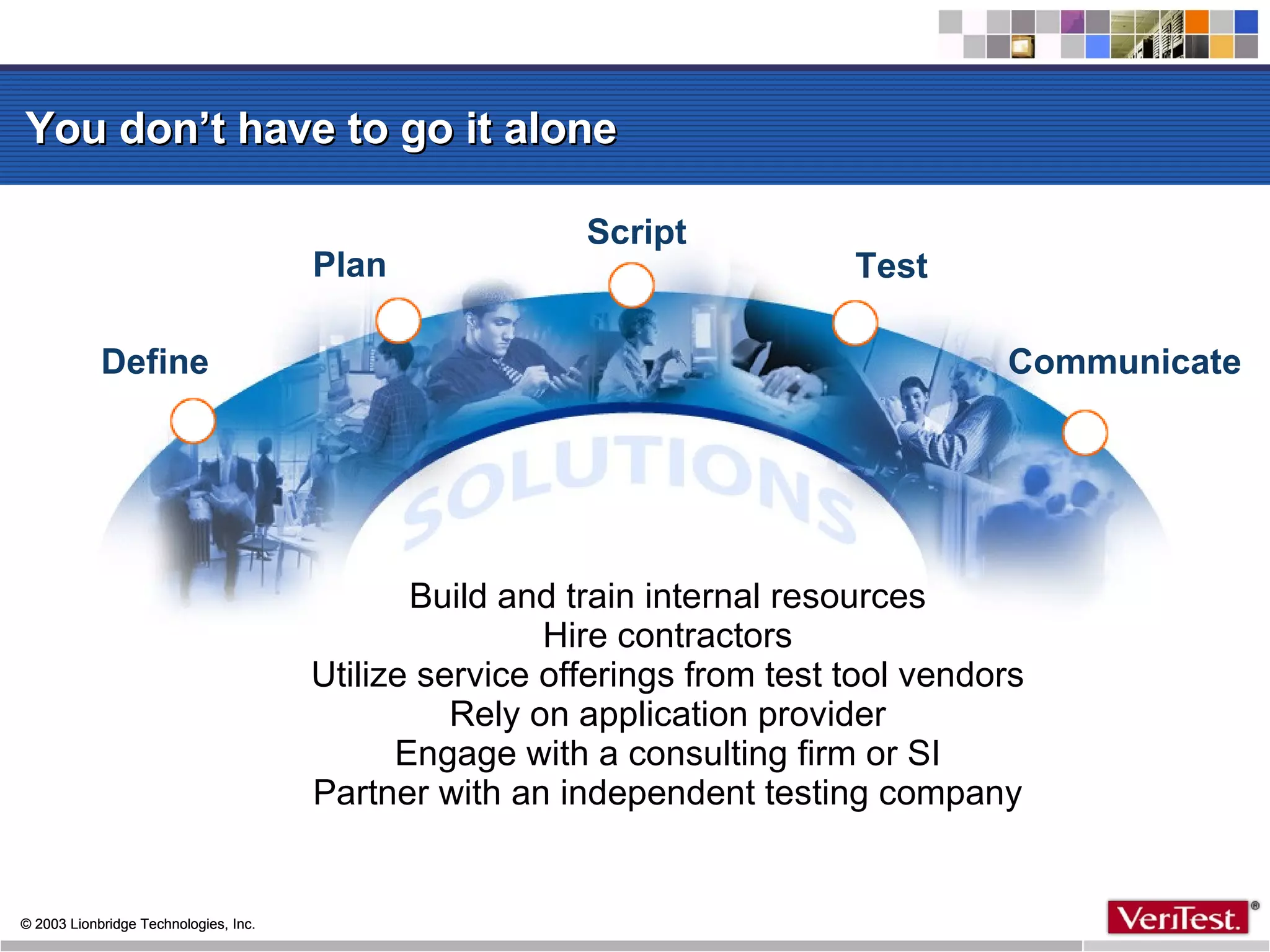 You don’t have to go it alone Define Communicate Test Script Plan Build and train internal resources Hire contractors Utilize service offerings from test tool vendors Rely on application provider Engage with a consulting firm or SI Partner with an independent testing company 