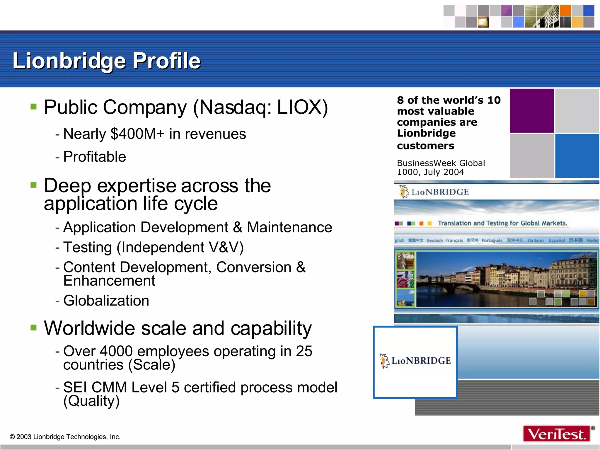 Lionbridge Profile  Public Company (Nasdaq: LIOX)‏ Nearly $400M+ in revenues Profitable Deep expertise across the application life cycle Application Development & Maintenance  Testing (Independent V&V)‏ Content Development, Conversion & Enhancement Globalization Worldwide scale and capability Over 4000 employees operating in 25 countries (Scale)‏ SEI CMM Level 5 certified process model (Quality)‏ 8 of the world’s 10 most valuable companies are Lionbridge customers   BusinessWeek Global 1000, July 2004 
