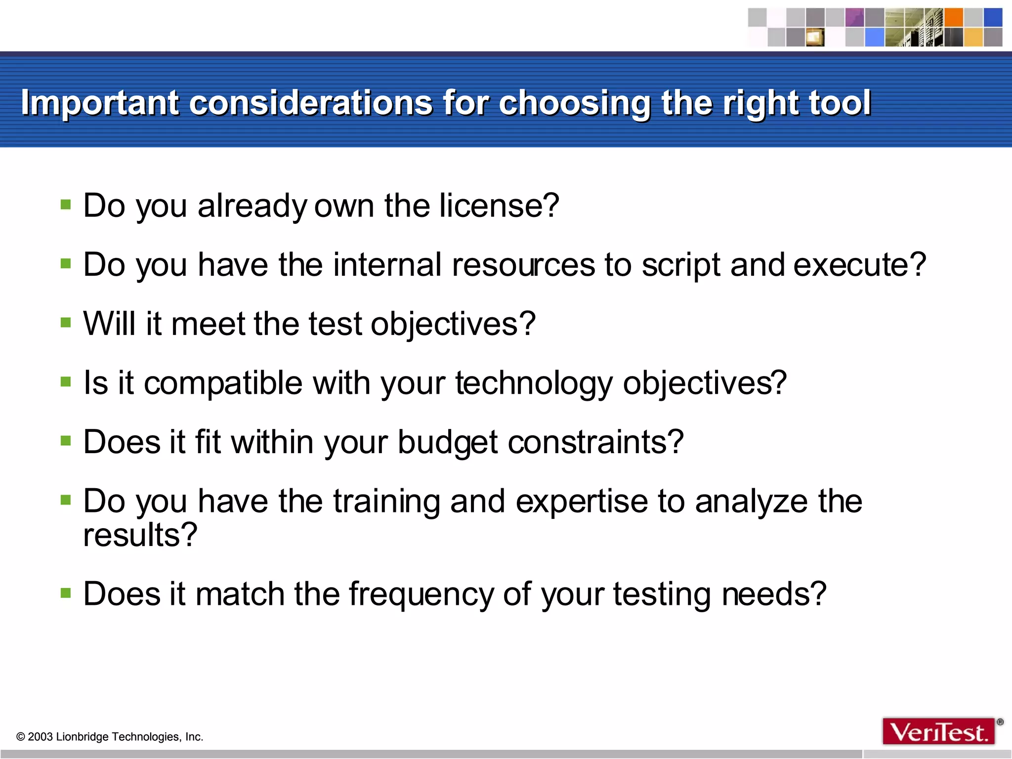 Important considerations for choosing the right tool Do you already own the license? Do you have the internal resources to script and execute? Will it meet the test objectives? Is it compatible with your technology objectives? Does it fit within your budget constraints? Do you have the training and expertise to analyze the results? Does it match the frequency of your testing needs? 