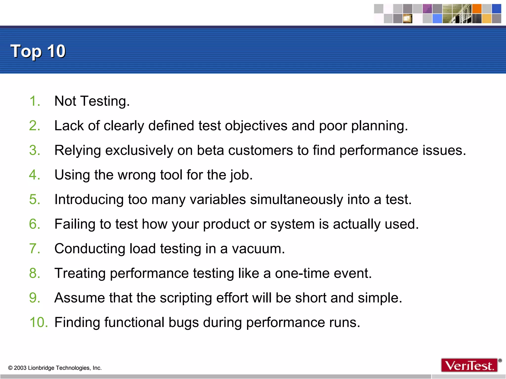 Top 10 Not Testing.  Lack of clearly defined test objectives and poor planning. Relying exclusively on beta customers to find performance issues. Using the wrong tool for the job. Introducing too many variables simultaneously into a test. Failing to test how your product or system is actually used. Conducting load testing in a vacuum.  Treating performance testing like a one-time event. Assume that the scripting effort will be short and simple. Finding functional bugs during performance runs. 