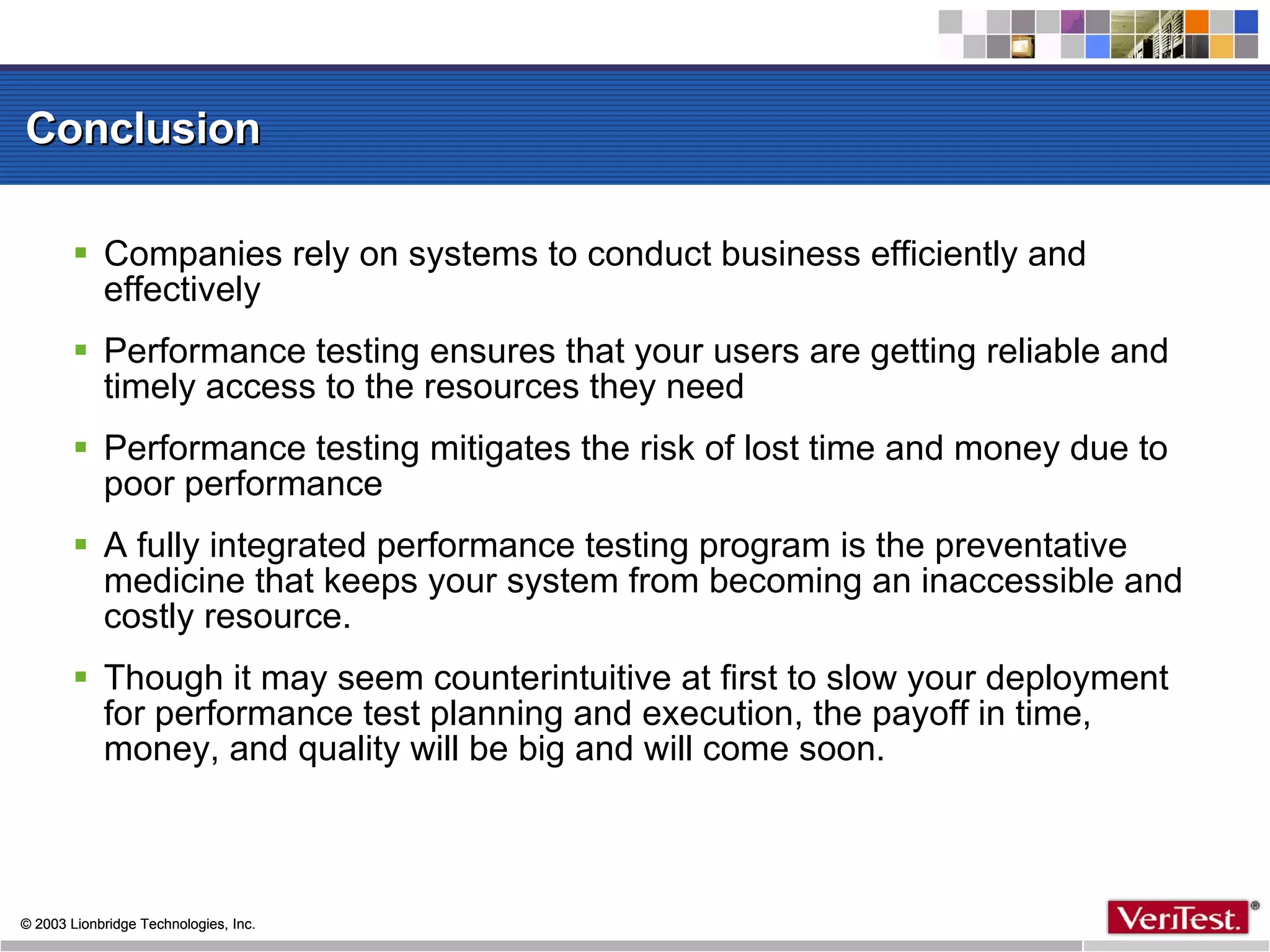 Conclusion Companies rely on systems to conduct business efficiently and effectively Performance testing ensures that your users are getting reliable and timely access to the resources they need Performance testing mitigates the risk of lost time and money due to poor performance A fully integrated performance testing program is the preventative medicine that keeps your system from becoming an inaccessible and costly resource.  Though it may seem counterintuitive at first to slow your deployment for performance test planning and execution, the payoff in time, money, and quality will be big and will come soon. 
