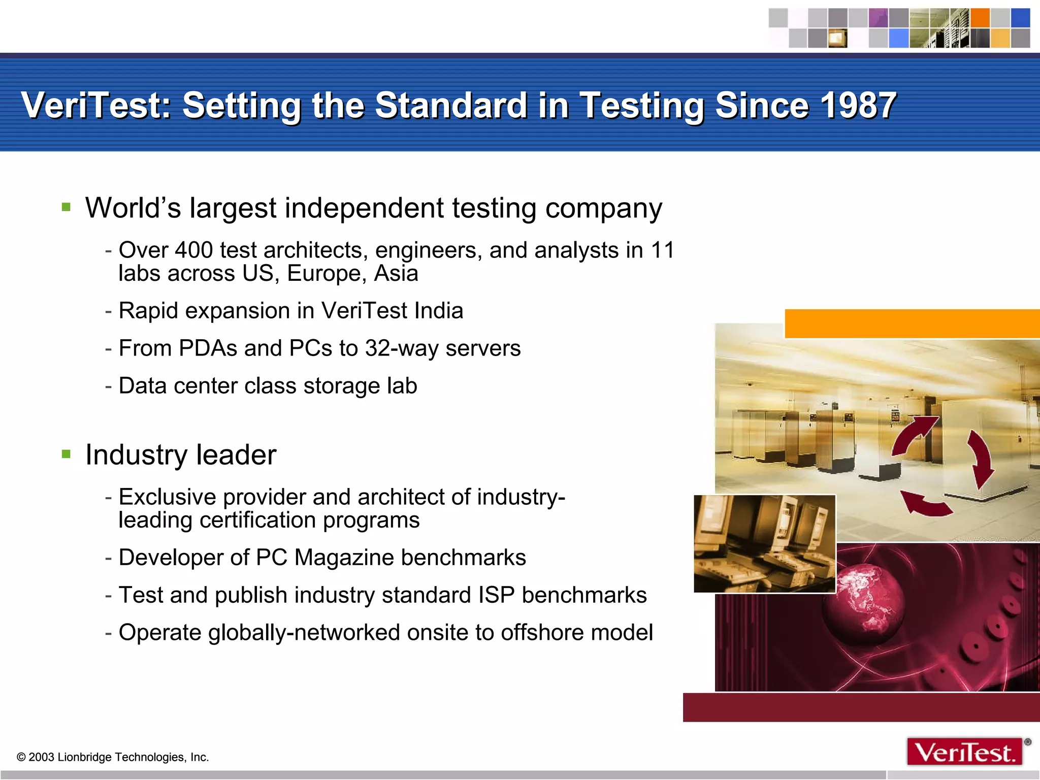 VeriTest: Setting the Standard in Testing Since 1987 World’s largest independent testing company Over 400 test architects, engineers, and analysts in 11 labs across US, Europe, Asia Rapid expansion in VeriTest India From PDAs and PCs to 32-way servers Data center class storage lab Industry leader Exclusive provider and architect of industry- leading certification programs Developer of PC Magazine benchmarks Test and publish industry standard ISP benchmarks Operate globally-networked onsite to offshore model 