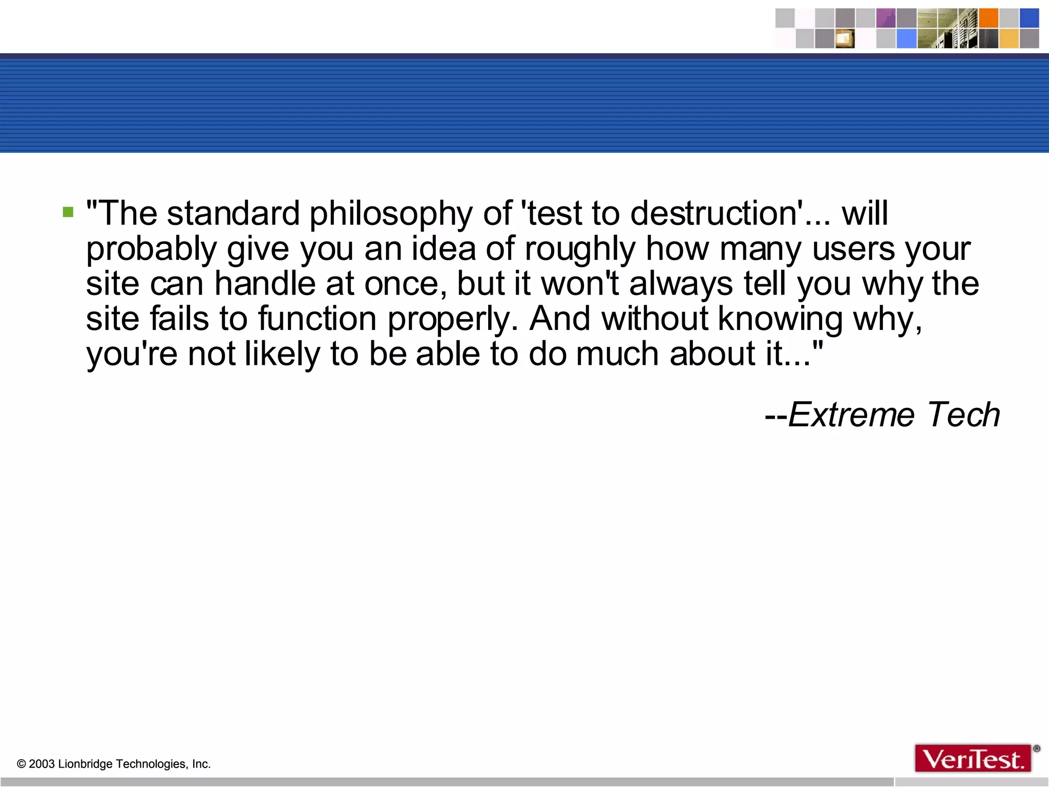 &quot;The standard philosophy of 'test to destruction'... will probably give you an idea of roughly how many users your site can handle at once, but it won't always tell you why the site fails to function properly. And without knowing why, you're not likely to be able to do much about it...&quot; -- Extreme Tech 