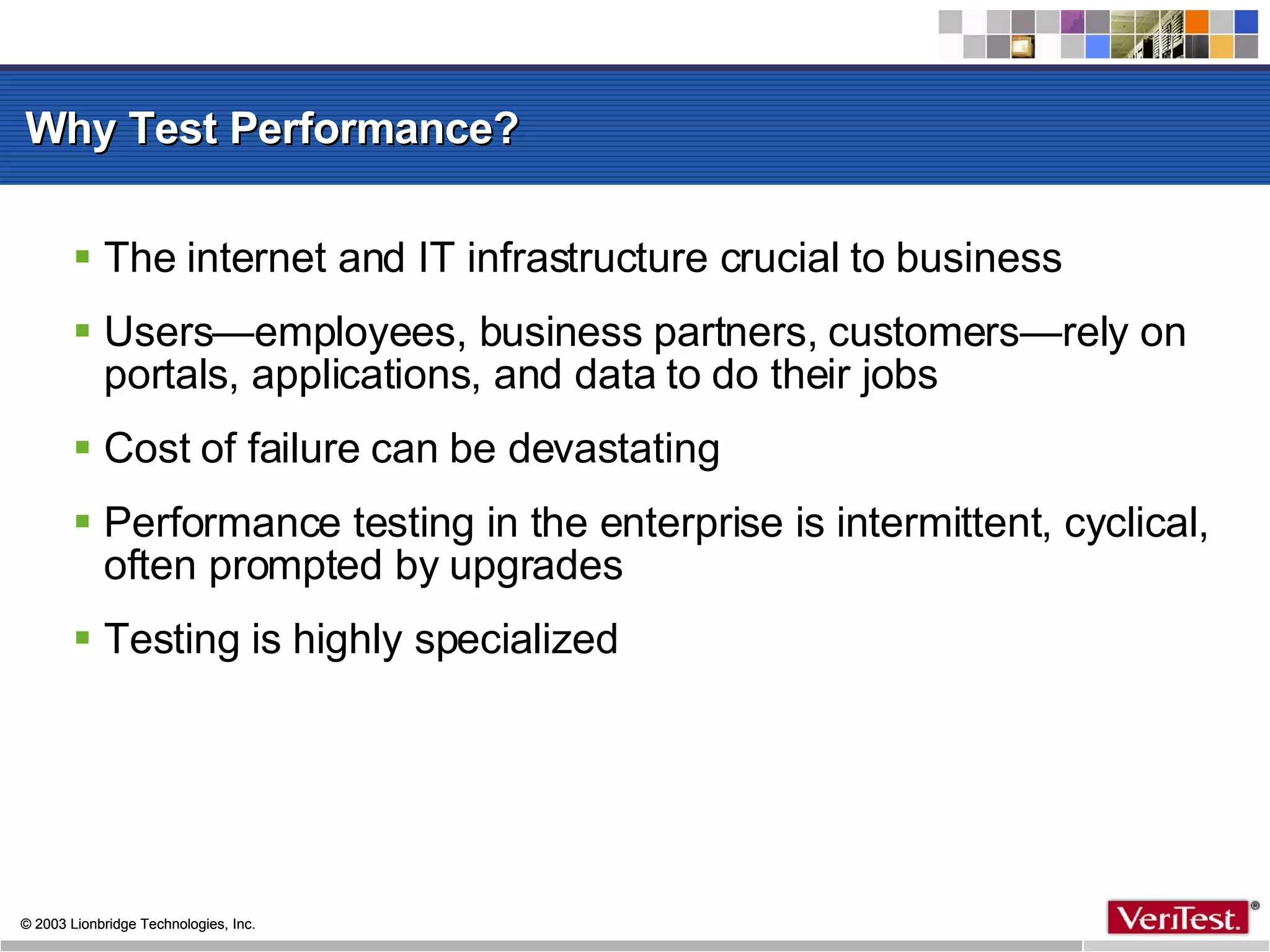 Why Test Performance? The internet and IT infrastructure crucial to business Users—employees, business partners, customers—rely on portals, applications, and data to do their jobs Cost of failure can be devastating Performance testing in the enterprise is intermittent, cyclical, often prompted by upgrades Testing is highly specialized 