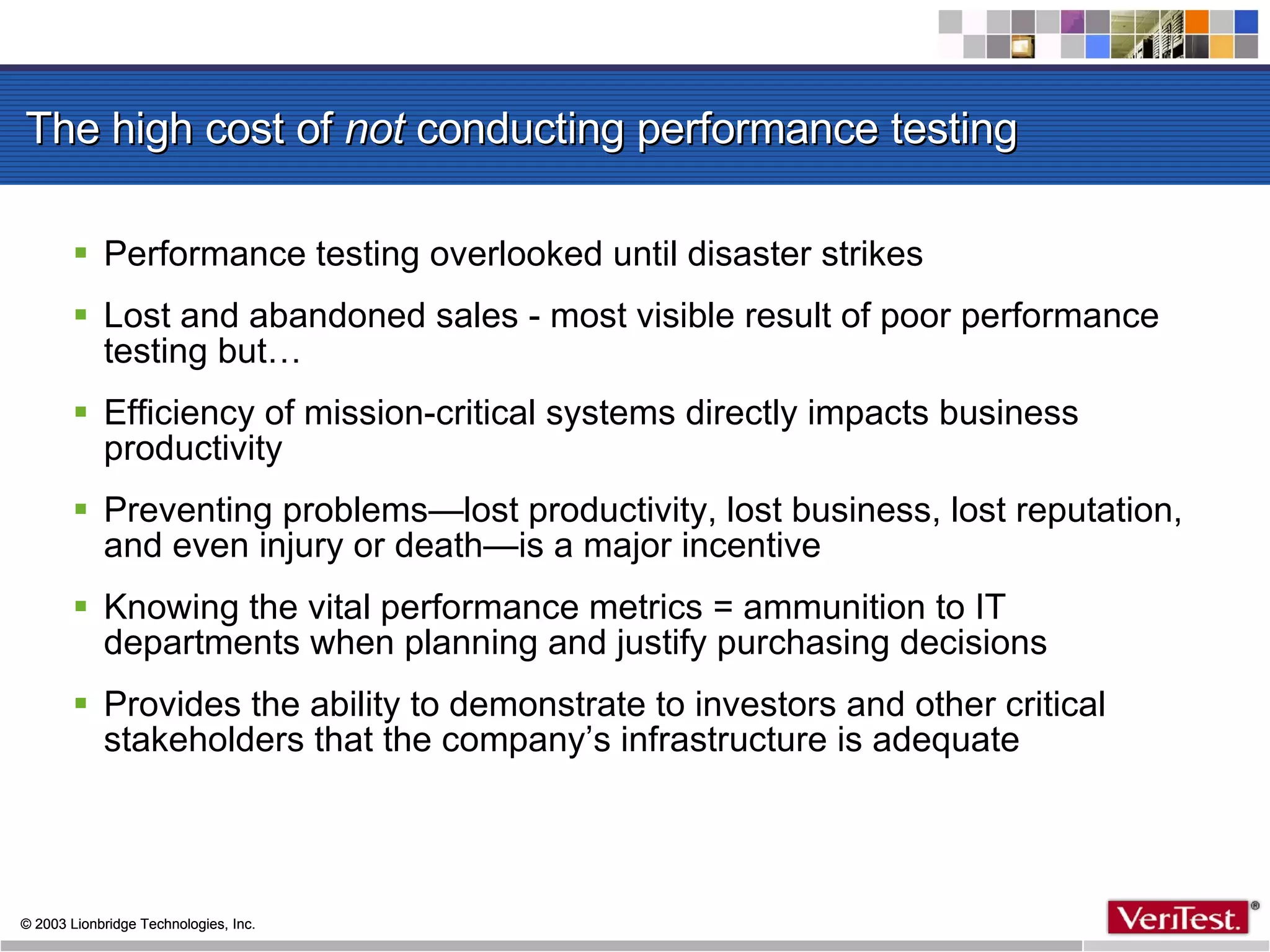 The high cost of  not  conducting performance testing Performance testing overlooked until disaster strikes  Lost and abandoned sales - most visible result of poor performance testing but… Efficiency of mission-critical systems directly impacts business productivity Preventing problems—lost productivity, lost business, lost reputation, and even injury or death—is a major incentive Knowing the vital performance metrics = ammunition to IT departments when planning and justify purchasing decisions Provides the ability to demonstrate to investors and other critical stakeholders that the company’s infrastructure is adequate 