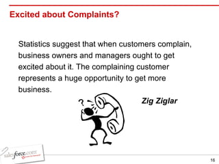 Excited about Complaints? Statistics suggest that when customers complain, business owners and managers ought to get excited about it. The complaining customer represents a huge opportunity to get more business.  Zig Ziglar 