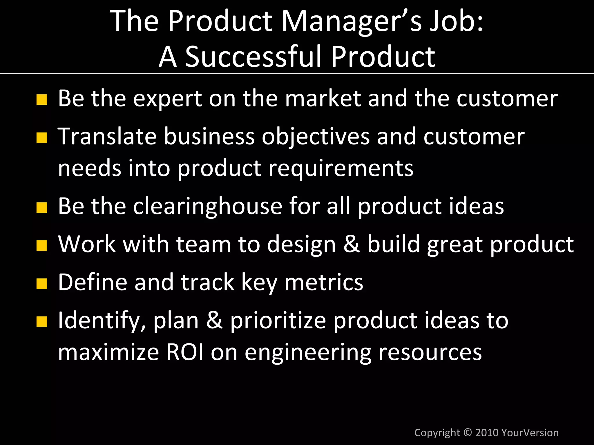 The Product Manager’s Job:
       A Successful Product
Be the expert on the market and the customer
Translate business objectives and customer 
needs into product requirements
Be the clearinghouse for all product ideas 
Work with team to design & build great product
Define and track key metrics
Identify, plan & prioritize product ideas to 
maximize ROI on engineering resources

                               Copyright © 2010 YourVersion
 