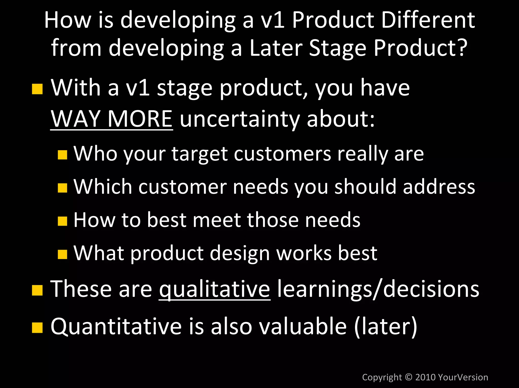 How is developing a v1 Product Different 
from developing a Later Stage Product?
With a v1 stage product, you have
WAY MORE uncertainty about:
  Who your target customers really are
  Which customer needs you should address
  How to best meet those needs
  What product design works best
These are qualitative learnings/decisions
Quantitative is also valuable (later)
                              Copyright © 2010 YourVersion
 