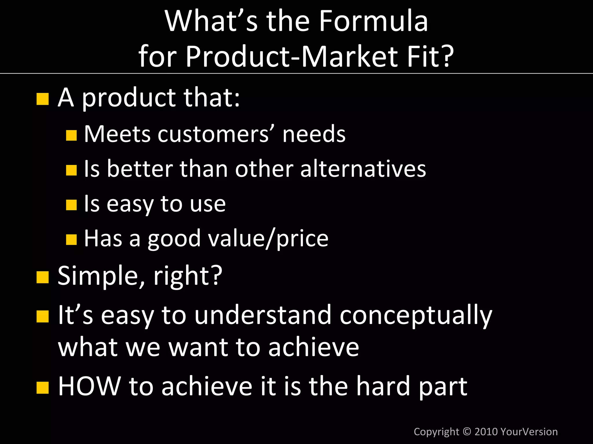 What’s the Formula
       for Product‐Market Fit?
A product that:
  Meets customers’ needs
  Is better than other alternatives
  Is easy to use
  Has a good value/price
Simple, right?
It’s easy to understand conceptually 
what we want to achieve
HOW to achieve it is the hard part
                                 Copyright © 2010 YourVersion
 