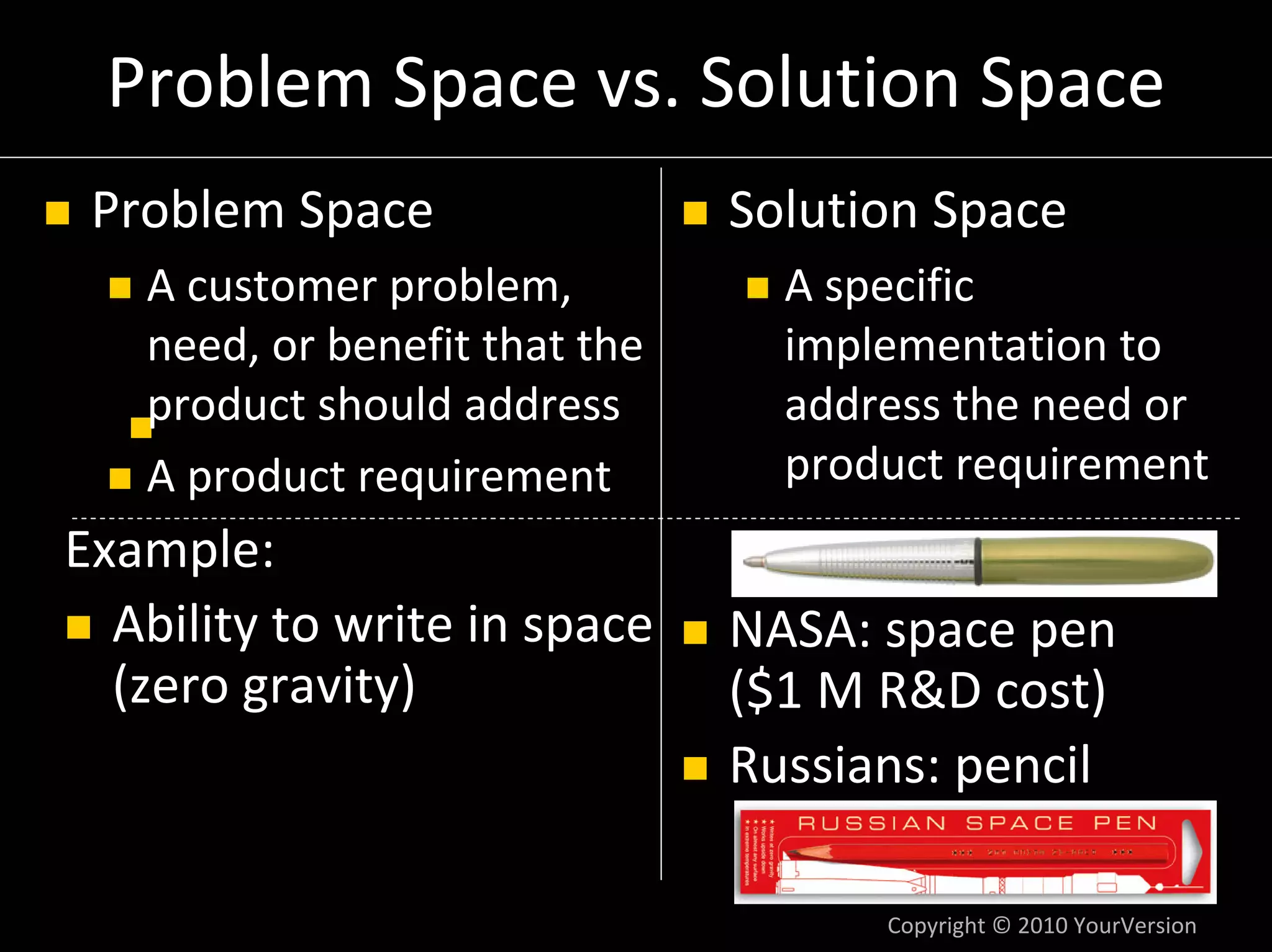 Problem Space vs. Solution Space
 Problem Space                  Solution Space
   A customer problem,            A specific 
   need, or benefit that the      implementation to 
   product should address         address the need or 
   A product requirement          product requirement
Example:
  Ability to write in space     NASA: space pen
  (zero gravity)                ($1 M R&D cost)
                                Russians: pencil

                                      Copyright © 2010 YourVersion
 