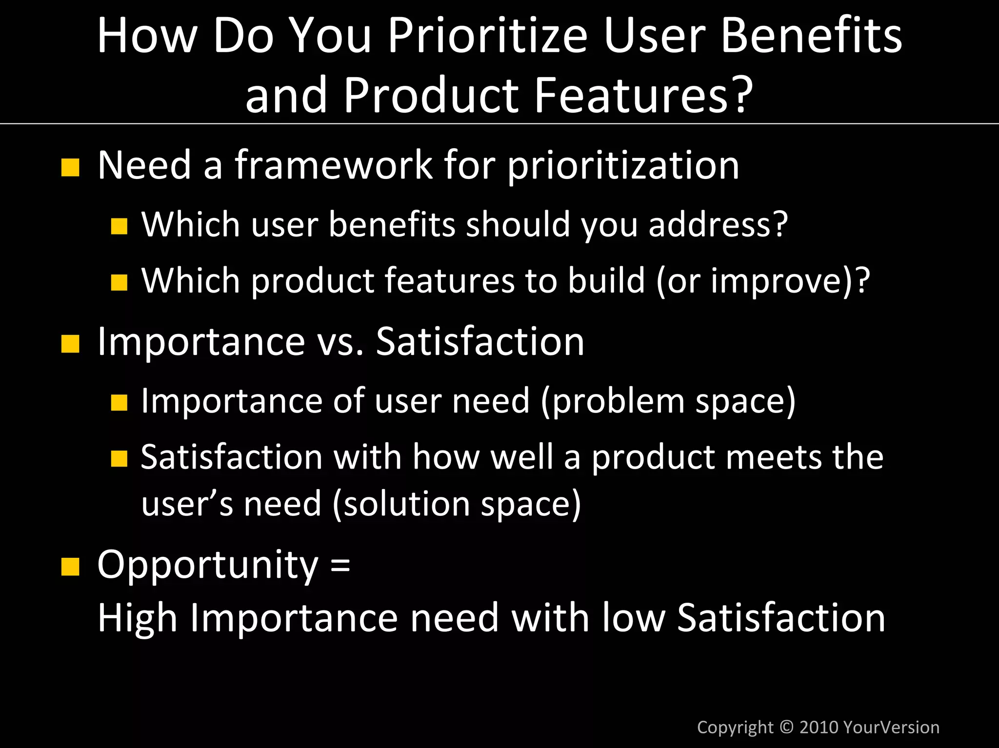 How Do You Prioritize User Benefits 
     and Product Features?
Need a framework for prioritization
  Which user benefits should you address?
  Which product features to build (or improve)?
Importance vs. Satisfaction
  Importance of user need (problem space)
  Satisfaction with how well a product meets the 
  user’s need (solution space)
Opportunity =
High Importance need with low Satisfaction

                                    Copyright © 2010 YourVersion
 